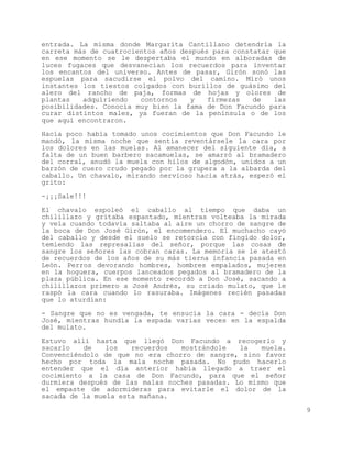 entrada. La misma donde Margarita Cantillano detendría la
carreta más de cuatrocientos años después para constatar que
en ese momento se le despertaba el mundo en alboradas de
luces fugaces que desvanecían los recuerdos para inventar
los encantos del universo. Antes de pasar, Girón sonó las
espuelas para sacudirse el polvo del camino. Miró unos
instantes los tiestos colgados con burillos de guásimo del
alero del rancho de paja, formas de hojas y olores de
plantas   adquiriendo   contornos   y    firmezas   de   las
posibilidades. Conocía muy bien la fama de Don Facundo para
curar distintos males, ya fueran de la península o de los
que aquí encontraron.

Hacía poco había tomado unos cocimientos que Don Facundo le
mandó, la misma noche que sentía reventársele la cara por
los dolores en las muelas. Al amanecer del siguiente día, a
falta de un buen barbero sacamuelas, se amarró al bramadero
del corral, anudó la muela con hilos de algodón, unidos a un
barzón de cuero crudo pegado por la grupera a la albarda del
caballo. Un chavalo, mirando nervioso hacia atrás, esperó el
grito:

-¡¡¡Sale!!!

El chavalo espoleó el caballo al tiempo que daba un
chilillazo y gritaba espantado, mientras volteaba la mirada
y veía cuando todavía saltaba al aire un chorro de sangre de
la boca de Don José Girón, el encomendero. El muchacho cayó
del caballo y desde el suelo se retorcía con fingido dolor,
temiendo las represalias del señor, porque las cosas de
sangre los señores las cobran caras. La memoria se le atestó
de recuerdos de los años de su más tierna infancia pasada en
León. Perros devorando hombres, hombres empalados, mujeres
en la hoguera, cuerpos lanceados pegados al bramadero de la
plaza pública. En ese momento recordó a Don José, sacando a
chilillazos primero a José Andrés, su criado mulato, que le
raspó la cara cuando lo rasuraba. Imágenes recién pasadas
que lo aturdían:

- Sangre que no es vengada, te ensucia la cara - decía Don
José, mientras hundía la espada varias veces en la espalda
del mulato.

Estuvo allí hasta que llegó Don Facundo a recogerlo y
sacarlo   de    los   recuerdos  mostrándole   la   muela.
Convenciéndolo de que no era chorro de sangre, sino favor
hecho por toda la mala noche pasada. No pudo hacerlo
entender que el día anterior había llegado a traer el
cocimiento a la casa de Don Facundo, para que el señor
durmiera después de las malas noches pasadas. Lo mismo que
el empaste de adormideras para evitarle el dolor de la
sacada de la muela esta mañana.

                                                               9
 
