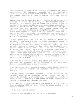 Don Facundo se lo llevó a su casa para aligerarlo de temores
castellanos. El muchacho, después de los lloriqueos
iniciales, se pasó varios días surumbo, sin entender nada y
sin querer montarse a caballo porque tenía las piernas
flojas.

Aunque Namoyure lo curó del dolor y estuvo en el corral a la
hora de la sacada de la muela, se fue mientras Girón se
enjuagaba, sin esperar que le diera las gracias. Girón lo
culpaba de la orden venida para que mantuviera amarrados los
perros a solicitud de los indios. Consideraba la queja
instigada por Don Facundo, que siempre había mostrado
aversión por sus mastines, principalmente por los negros.
Sobre todo cuando el curita de los chonetes dijo que la
puerta del infierno estaba custodiada por dos canes de ese
tamaño y de ese color. Desde entonces no se volvieron a
dirigir la palabra.

Lo más grave para Don José es que tenía un favor que
agradecer. Esa mañana Girón lo quedó observando desde la
puerta del camino. Bajó lentamente del caballo, a lo lejos
el Mombacho cruzado por tenues y lánguidas nubes. Don José
aprendió pronto a descifrar las nubes del Mombacho para
conocer cómo vendrían las lluvias. Un gavilán cruzó en
dirección del viento. Se dirigió a buscar cómo atar el
caballo. Mientras hacía el nudo al mecate, miró hacia ambos
lados, luego dejó los ojos fijos en los tiestos colgados,
adivinando la hierba que le quitó el dolor, no sólo el de la
noche, sino el del siguiente día cuando se amarró al caballo
para sacarse la muela.

- No fue de ninguna de éstas, hay otras que están atrás, se
mantienen en comales. No se preocupe - lo sorprendió
Namoyure adelantándose a las preguntas.

- El curita nos dejó jodidos a todos - dijo Girón, mientras
con el sombrero trataba de limpiar otro tronco para
sentarse.

- Yo he comido bastantes chonetes - afirmó categórico Don
Facundo, mientras se acomodaba en el tronco, casi en la
puerta de entrada, y en donde con frecuencia se sentaba a
beber chicha, a pensar y a ver pasar la vida. Después de un
rato de silencio, Don Facundo continuó:

- Por qué no los hace tamales y los manda a la fiesta de la
Cruz a Jalata, allí la gente llega de todas partes y van
buscando comida.

- Y qué hago con el resto?
- Espérese una sequía y no los vuelva a sembrar.

                                                               10
 