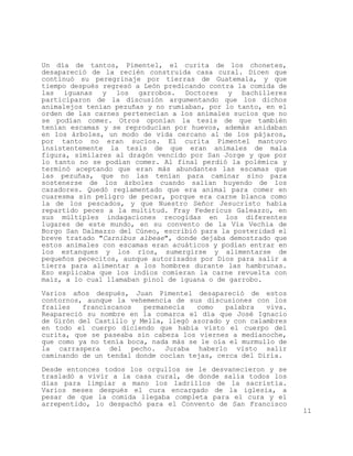 Un día de tantos, Pimentel, el curita de los chonetes,
desapareció de la recién construida casa cural. Dicen que
continuó su peregrinaje por tierras de Guatemala, y que
tiempo después regresó a León predicando contra la comida de
las iguanas y los garrobos. Doctores y bachilleres
participaron de la discusión argumentando que los dichos
animalejos tenían pezuñas y no rumiaban, por lo tanto, en el
orden de las carnes pertenecían a los animales sucios que no
se podían comer. Otros oponían la tesis de que también
tenían escamas y se reproducían por huevos, además anidaban
en los árboles, un modo de vida cercano al de los pájaros,
por tanto no eran sucios. El curita Pimentel mantuvo
insistentemente la tesis de que eran animales de mala
figura, similares al dragón vencido por San Jorge y que por
lo tanto no se podían comer. Al final perdió la polémica y
terminó aceptando que eran más abundantes las escamas que
las pezuñas, que no las tenían para caminar sino para
sostenerse de los árboles cuando salían huyendo de los
cazadores. Quedó reglamentado que era animal para comer en
cuaresma sin peligro de pecar, porque era carne blanca como
la de los pescados, y que Nuestro Señor Jesucristo había
repartido peces a la multitud. Fray Federicus Galeazzo, en
sus múltiples indagaciones recogidas en los diferentes
lugares de este mundo, en su convento de la Via Vechia de
Borgo San Dalmazzo del Cúneo, escribió para la posteridad el
breve tratado "Carnibus albeae", donde dejaba demostrado que
estos animales con escamas eran acuáticos y podían entrar en
los estanques y los ríos, sumergirse y alimentarse de
pequeños pececitos, aunque autorizados por Dios para salir a
tierra para alimentar a los hombres durante las hambrunas.
Eso explicaba que los indios comieran la carne revuelta con
maíz, a lo cual llamaban pinol de iguana o de garrobo.
Varios años después, Juan Pimentel desapareció de estos
contornos, aunque la vehemencia de sus discusiones con los
frailes   franciscanos   permanecía   como   palabra   viva.
Reapareció su nombre en la comarca el día que José Ignacio
de Girón del Castillo y Mella, llegó azorado y con calambres
en todo el cuerpo diciendo que había visto el cuerpo del
curita, que se paseaba sin cabeza los viernes a medianoche,
que como ya no tenía boca, nada más se le oía el murmullo de
la carraspera del pecho. Juraba haberlo visto salir
caminando de un tendal donde cocían tejas, cerca del Diría.

Desde entonces todos los orgullos se le desvanecieron y se
trasladó a vivir a la casa cural, de donde salía todos los
días para limpiar a mano los ladrillos de la sacristía.
Varios meses después el cura encargado de la iglesia, a
pesar de que la comida llegaba completa para el cura y el
arrepentido, lo despachó para el Convento de San Francisco
                                                               11
 