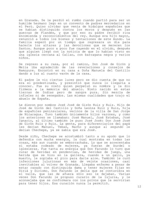 en Granada. Se le perdió el rumbo cuando partió para ser un
humilde hermano lego en un convento de padres mercedarios en
el Perú. Quiso olvidar que venía de hidalgos españoles que
se habían distinguido contra los moros y después en las
guerras de Flandes, y que por eso su padre recibió rica
encomienda y reconocimientos del rey. Aunque era hijo mayor,
renunció a todos los bienes y tentaciones de este mundo. La
familia esperó por un tiempo que regresara un día para
hacerle los altares y las devociones que se merecen los
Santos. Aunque poco a poco fue cayendo en el olvido, después
que alguien llegó con la noticia de que lo habían visto en
una iglesia cercana al Callao, con barragana negra y varios
niños.

De regreso a su casa, por el     camino, Don José de Girón y
Mella iba agradecido de las       revelaciones y consejos de
Namoyure. Encontró en su casa     a Doña Manuela del Castillo
dando a luz al cuarto varón de   la casa.

El padre le vio ciertas luces pero se dio cuenta de que no
era el predestinado, y presintió que nunca lo llegaría a
conocer. Fue su nieto quien perpetuó su nombre y le dio
firmeza a la memoria del abuelo. Nieto nacido en estas
tierras de Indias pero de sangre pura. Sin mezcla de
infieles ni de renegados. Las mismas cualidades que trajo el
abuelo de España.

Le dieron por nombre José José de Girón Ruiz y Ruiz. Hijo de
José de Girón del Castillo y Doña Leonza Ruiz y Ruiz, hija
de españoles peninsulares, vecinos de la villa de San Jorge
de Nicaragua. Tuvo también únicamente hijos varones, y como
los anteriores se llamaban: José Manuel, José Esteban, José
Ignacio, al último también le puso José José: Don José José
de Girón Ruiz y Ruiz. La gente, para diferenciarlos del papá
les decían Manuel, Tebas, Nacho y aunque al segundo le
decían Chechepe, ya se sabía que era José.
Desde niño, Chechepe se acostumbró tanto a su apodo que lo
defendía con mucha energía, la cual mostraba en todas las
cosas, más aun cuando se emborrachaba. Lo que se acrecentaba
si estaba rodeado de mujeres, ya fueran de burdel o
iglesieras. Fue tanta su energía que Don Facundo lo tuvo que
curar de heridas en pendencias, de heridas de juego, una
herida que se hizo en la gallera, cuando a un gallo, ya
muerto, le soplaba el pico para darle aire. También le curó
infecciones lujuriosas en más de veinte ocasiones, casi
inevitables al volver de Granada. Llegaba enfermo a pesar de
estar casado con distinguida dama y tener mujeres fijas en
Diriá y Diriomo. Don Facundo le decía que se contuviera en
el valle, que las de afuera sólo eso le dejaban. Varias
veces Don Facundo le propuso curarlo de la lujuria, y le
aconsejaba que se conformara con los polvos que le servirían
para tener hijos. Esa curación nunca la permitió.
                                                                12
 