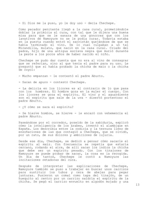 - Sí Dios me la puso, yo le doy uso - decía Chechepe.

Como pecador penitente llegó a la casa cural, prometiéndole
doblar la primicia al cura, con tal que le dijera una buena
misa para que se le sanara de una gonorrea que con los
lavativos de Namoyure no se le podía curar. Todavía estaba
en la puerta cuando entró el sacristán quejándose de que se
había terminado el vino. De lo cual culpaban a un tal
Mirandilla, mulato, que nació en la casa cural. Criado del
padre, hijo de una antigua esclava negra que murió durante
la peste a los pocos años de haber nacido el niño.

Chechepe se pudo dar cuenta que no era al vino de consagrar
que se referían, sino al que tenía el padre para su uso. Le
preguntó que si había probado la chicha de maíz o la chicha
de coyol:

- Mucho empanzan - le contestó el padre Aburto.

- Sacan de apuro - contestó Chechepe.

- La delicia en los licores es al contrario de lo que pasa
con los hombres. El hombre goza en la mujer el cuerpo. Con
los licores se goza el espíritu. El vino y el aguardiente
son el espíritu que sale de la uva - disertó portentoso el
padre Aburto.

- ¿Y cómo se saca el espíritu?

- Se hierve hombre, se hierve - le encaró con vehemencia el
padre Aburto.

Paseándose por el corredor, poseído de la sabiduría, explicó
cómo la inteligencia de los árabes, inventó el alambique en
España. Los describía entre la codicia y la ternura lleno de
ensoñaciones de las que contagió a Chechepe, que se olvidó,
por un rato, de sus dolores y ambiciones de lujuria.

Desde ese día, Chechepe, se dedicó a pensar cómo sacarle el
espíritu al maíz. Con frecuencia se repetía que estaría
cercano, rodando el aire, de allí sacan los indios la chicha
que debe ser un espíritu pesado. Con los tinajones de
Namoyure se puede probar de sacar, la cosa es la recogida.
Un día de tantos, Chechepe le contó a Namoyure las
incitaciones retadoras del cura.

Después de interpretar las explicaciones de Chechepe,
Namoyure también se puso a trabajar en buscar unos carrizos
para sustituir los tubos y cera de abejas para pegar
junturas. Pusieron un comal como tapa del tinajón, de un
huequito al centro por un carrizo saldría el espíritu de la
chicha. Se pegó el carrizo envuelto en algodón mojado y una
                                                               13
 
