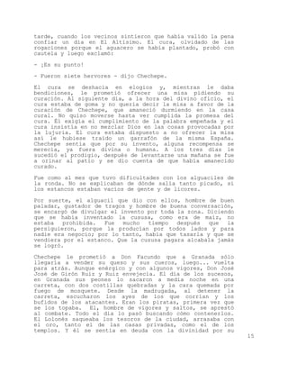 tarde, cuando los vecinos sintieron que había valido la pena
confiar un día en El Altísimo. El cura, olvidado de las
rogaciones porque el aguacero se había plantado, probó con
cautela y luego exclamó:

- ¡Es su punto!

- Fueron siete hervores - dijo Chechepe.

El cura se deshacía en elogios y, mientras le daba
bendiciones, le prometió ofrecer una misa pidiendo su
curación. Al siguiente día, a la hora del divino oficio, el
cura estaba de goma y no quería decir la misa a favor de la
curación de Chechepe, que amaneció durmiendo en la casa
cural. No quiso moverse hasta ver cumplida la promesa del
cura. Él exigía el cumplimiento de la palabra empeñada y el
cura insistía en no mezclar Dios en las cosas provocadas por
la lujuria. El cura estaba dispuesto a no ofrecer la misa
así le hubiese traído un garrafón de la misma España.
Chechepe sentía que por su invento, alguna recompensa se
merecía, ya fuera divina o humana. A los tres días le
sucedió el prodigio, después de levantarse una mañana se fue
a orinar al patio y se dio cuenta de que había amanecido
curado.

Fue como al mes que tuvo dificultades con los alguaciles de
la ronda. No se explicaban de dónde salía tanto picado, si
los estancos estaban vacíos de gente y de licores.

Por suerte, el alguacil que dio con ellos, hombre de buen
paladar, gustador de tragos y hombre de buena conversación,
se encargó de divulgar el invento por toda la zona. Diciendo
que se había inventado la cususa, como era de maíz, no
estaba   prohibida.  Fue   mucho  tiempo   después  que   la
persiguieron, porque la producían por todos lados y para
nadie era negocio; por lo tanto, había que tasarla y que se
vendiera por el estanco. Que la cususa pagara alcabala jamás
se logró.

Chechepe le prometió a Don Facundo que a Granada sólo
llegaría a vender su queso y sus cueros, luego... vuelta
para atrás. Aunque enérgico y con algunos vigores, Don José
José de Girón Ruiz y Ruiz envejecía. El día de los sucesos,
en Granada sus peones lo sacaron a media noche en una
carreta, con dos costillas quebradas y la cara quemada por
fuego de mosquete. Desde la madrugada, al detener la
carreta, escucharon los ayes de los que corrían y los
bufidos de los atacantes. Eran los piratas, primera vez que
se los topaba. El, hombre de vigores y saltos, se aprestó
al combate. Todo el día lo pasó buscando cómo contenerlos.
El Lolonés saqueaba los tesoros de la ciudad, arrasaba con
el oro, tanto el de las casas privadas, como el de los
templos. Y él se sentía en deuda con la divinidad por su
                                                               15
 
