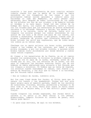 curación y les puso resistencia de puro orgullo; molesto
todavía cuando vio que la gente de la ciudad se había
escondido en los traspatios de las casas y que los
principales habían salido apurados a caballo para sus
haciendas al lado del Mombacho. De tanto pelear cayó
extenuado, pero después de haber incursionado en las naves
de los piratas con dos de sus criados, y de haberle cortado
el velamen a la nave mayor. Cargó con dos cofres de la
bodega del barco, los cuales de inmediato, envió a tierra
con los criados para que los enterraran en puntos diferentes
cercanos a la hacienda. Exhausto y herido, sus peones se lo
llevaron a la carreta, cerca de Jalteva, hasta allí no
llegaron los piratas porque los indios escondidos en los
aleros de las casa y de entre las paja de los rancho, con
flechas y cerbatanas, atacaban lo que pasara. Cuando cayó la
primera tendalada de piratas que intentaron meterse. El
mismo Lolonés les gritó que regresaran, que de todos modos
los indios ya no tenían nada.

Chechepe con su gente salieron sin hacer ruido, poniéndole
trapos a las ruedas de las carretas, por temor a algún
pirata rezagado, y por los aliados locales, a quienes ellos
mismos habían visto diciéndoles por donde meterse y cuáles
casas tenían riquezas.

Al llegar a los manantiales de La Fuente, ya en el camino
pasados los cacahuatales, le hicieron la primera limpieza de
la herida con el agua de la noche, serenada, antes de ser
tocada por el sol, con los efluvios de la noche, con esa
agua le limpiaron las heridas; mientras tanto, uno de sus
hombres se había adelantado para avisarle a Don Facundo que
los llegara a encontrar. El hombre que ya venía de regreso,
los encontró cuando reanudaban el camino, casi frente a la
ermita de Veracruz, y les dijo que no fueran a la hacienda,
que Don Facundo había ordenado:
- Eso es trabajo de Jacobo. Llévenlo allá.

Así fue como llegó donde Don Jacobo, al Diriá, para que le
sanara los huesos y las quemaduras. Porque eso era arte
mayor propio para el maestro pactado, dueño de los secretos
de curaciones, visiones, dolores, porvenires y halagos ni de
esta vida ni de la otra. Hasta piel nueva le haría nacer
para que no le dejara seña, y lo más difícil: pegar huesos
viejos.

Cuando llegaron los estaba esperando, Don Jacobo metió la
carreta a su patio y no dejó entrar a los peones.
Atemorizados, tampoco hicieron el intento de pasar, sólo
Sabino pudo decir:
- Si para algo servimos, de aquí no nos movemos.

                                                               16
 
