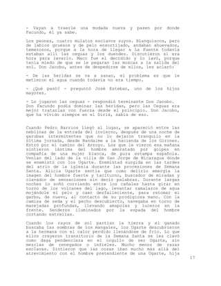 - Vayan a traerle una     mudada   nueva   y   pasen   por   donde
Facundo, él ya sabe.

Los peones, cuatro mulatos esclavos suyos. Blanquiscos, pero
de labios gruesos y de pelo ensortijado, andaban ahuevados,
temerosos, porque a la hora de llegar a La Fuente todavía
estaban allí las ceguas y los duendes. Discutieron si era
hora para lavarlo. Maco fue el decidido y lo lavó, porque
tenía miedo de que se le pegaran las moscas a la salida del
sol. Don Jacobo, antes de despedirse de ellos, les aclaró:

- De las heridas se va a sanar, el problema es que le
metieron el agua cuando todavía no era tiempo.

- ¿Qué pasó? - preguntó José Esteban, uno de los hijos
mayores.

- Lo jugaron las ceguas - respondió terminante Don Jacobo.
Don Facundo podía dominar las heridas, pero las Ceguas era
mejor tratarlas con fuerza desde el principio. Don Jacobo,
que ha vivido siempre en el Diriá, sabía de eso.


Cuando Pedro Barrios llegó al lugar, se apareció entre las
neblinas de la entrada del invierno, después de una noche de
garubas intermitentes que no lo dejaron tranquilo en la
última jornada, desde Nandaime a la hacienda de los Girones.
Entró por el camino del Arroyo. Los que le vieron esa mañana
sintieron lástima del hombre amoratado por golpes en
compañía de una mujer blanca, de pura estampa española.
Venían del lado de la villa de San Jorge de Nicaragua donde
se enemistó con los Ugarte. Enemistad surgida en las tardes
del atrio de la iglesia durante las procesiones de Semana
Santa. Alicia Ugarte sentía que como delirio emergía la
imagen del hombre fuerte y taciturno, buscador de miradas y
clavador de sensaciones sin decir palabras. Durante largas
noches lo soñó corriendo entre los cañales hasta girar en
torno de los volcanes del lago, levantar ramalazos de agua
mojándole el pelo y caer desfalleciente, para retomar el
garbo, de nuevo, al contacto de su prodigiosa mano. Con la
camisa de seda y el pecho descubierto, navegaba en torno de
marejadas profundas, llevando amapolas y luceros en la
frente. Senderos iluminados por la espada del hombre
cortando estrellas.

Cuando los rayos de sol partían la tierra y el ganado
buscaba las sombras de los mangales, los Ugarte descubrieron
a la hermana con el calor perdido llenándose de frío. Lo que
ellos creyeron transitorio de la Semana Santa se les clavó
como daga pendenciera en el orgullo de ser Ugarte, sin
mezclas de renegados o infieles. Mucho menos de razas
esclavas. Sintieron que las cosas iban mucho más allá del
atrevimiento con el hombre pretendiente de una Ugarte, hija
                                                                     17
 
