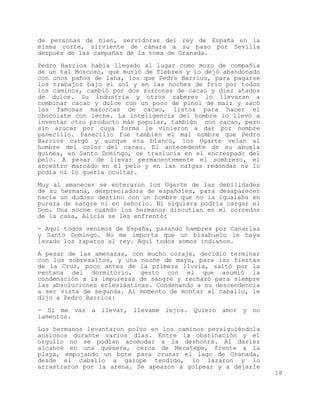 de personas de bien, servidoras del rey de España en la
misma corte, sirviente de cámara a su paso por Sevilla
después de las campañas de la toma de Granada.

Pedro Barrios había llegado al lugar como mozo de compañía
de un tal Moscoso, que murió de fiebres y lo dejó abandonado
con unos paños de lana, los que Pedro Barrios, para pagarse
los trabajos bajo el sol y en las noches de frío por todos
los caminos, cambió por dos zurrones de cacao y diez atados
de dulce. Su industria y otros saberes lo llevaran a
combinar cacao y dulce con un poco de pinol de maíz y sacó
las famosas mazorcas de cacao, listos para hacer el
chocolate con leche. La inteligencia del hombre lo llevó a
inventar otro producto más popular, también con cacao, pero
sin azúcar por cuya forma le vinieron a dar por nombre
panecillo. Panecillo fue también el mal nombre que Pedro
Barrios cargó y aunque era blanco, los Ugarte veían al
hombre del color del cacao. El antecedente de su abuela
guinea, en Santo Domingo, se traslucía en el encrespado del
pelo. A pesar de llevar permanentemente el sombrero, el
ancestro marcado en el pelo y en las nalgas redondas no lo
podía ni lo quería ocultar.

Muy al amanecer se enteraron los Ugarte de las debilidades
de su hermana, despreciadora de españoles, para desaparecer
hacia un dudoso destino con un hombre que no la igualaba en
pureza de sangre ni en señorío. Ni siquiera podría cargar el
Don. Una noche cuando los hermanos discutían en el corredor
de la casa, Alicia se les enfrentó:

- Aquí todos venimos de España, pasando hambres por Canarias
y Santo Domingo. No me importa que un bisabuelo le haya
lavado los zapatos al rey. Aquí todos somos indianos.

A pesar de las amenazas, con mucho coraje, decidió terminar
con los sobresaltos, y una noche de mayo, para las fiestas
de la Cruz, poco antes de la primera lluvia, saltó por la
ventana del dormitorio, gesto con el que asumió la
condenación a la impurezas de sangre y rechazó para siempre
las absoluciones eclesiásticas. Condenando a su descendencia
a ser vista de segunda. Al momento de montar al caballo, le
dijo a Pedro Barrios:

- Si me vas a llevar, llevame lejos. Quiero amor y no
lamentos.

Los hermanos levantaron polvo en los caminos persiguiéndola
ansiosos durante varios días. Entre la obstinación y el
orgullo no se podían acomodar a la deshonra. Al darles
alcance en una quesera, cerca de Mecatepe, frente a la
playa, empujando un bote para cruzar el lago de Granada,
desde el caballo a galope tendido, lo lazaron y lo
arrastraron por la arena. Se apearon a golpear y a dejarle
                                                               18
 