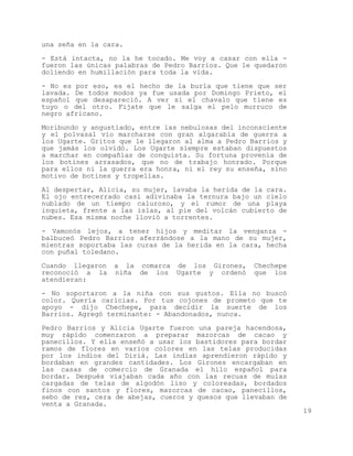 una seña en la cara.

- Está intacta, no la he tocado. Me voy a casar con ella -
fueron las únicas palabras de Pedro Barrios. Que le quedaron
doliendo en humillación para toda la vida.

- No es por eso, es el hecho de la burla que tiene que ser
lavada. De todos modos ya fue usada por Domingo Prieto, el
español que desapareció. A ver si el chavalo que tiene es
tuyo o del otro. Fijate que le salga el pelo murruco de
negro africano.

Moribundo y angustiado, entre las nebulosas del inconsciente
y el polvasal vio marcharse con gran algarabía de guerra a
los Ugarte. Gritos que le llegaron al alma a Pedro Barrios y
que jamás los olvidó. Los Ugarte siempre estaban dispuestos
a marchar en compañías de conquista. Su fortuna provenía de
los botines arrasados, que no de trabajo honrado. Porque
para ellos ni la guerra era honra, ni el rey su enseña, sino
motivo de botines y tropelías.

Al despertar, Alicia, su mujer, lavaba la herida de la cara.
El ojo entrecerrado casi adivinaba la ternura bajo un cielo
nublado de un tiempo caluroso, y el rumor de una playa
inquieta, frente a las islas, al pie del volcán cubierto de
nubes. Esa misma noche llovió a torrentes.

- Vamonós lejos, a tener hijos y meditar la venganza -
balbuceó Pedro Barrios aferrándose a la mano de su mujer,
mientras soportaba las curas de la herida en la cara, hecha
con puñal toledano.

Cuando llegaron   a la comarca de los Girones,     Chechepe
reconoció a la    niña de los Ugarte y ordenó      que los
atendieran:
- No soportaron a la niña con sus gustos. Ella no buscó
color. Quería caricias. Por tus cojones de prometo que te
apoyo - dijo Chechepe, para decidir la suerte de los
Barrios. Agregó terminante: - Abandonados, nunca.

Pedro Barrios y Alicia Ugarte fueron una pareja hacendosa,
muy rápido comenzaron a preparar mazorcas de cacao y
panecillos. Y ella enseñó a usar los bastidores para bordar
ramos de flores en varios colores en las telas producidas
por los indios del Diriá. Las indias aprendieron rápido y
bordaban en grandes cantidades. Los Girones encargaban en
las casas de comercio de Granada el hilo español para
bordar. Después viajaban cada año con las recuas de mulas
cargadas de telas de algodón liso y coloreadas, bordados
finos con santos y flores, mazorcas de cacao, panecillos,
sebo de res, cera de abejas, cueros y quesos que llevaban de
venta a Granada.
                                                               19
 