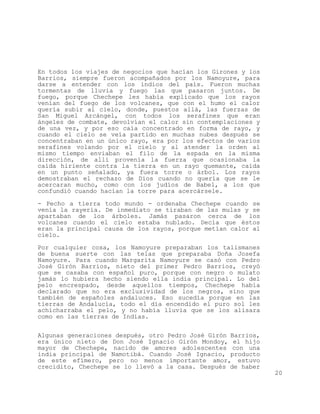 En todos los viajes de negocios que hacían los Girones y los
Barrios, siempre fueron acompañados por los Namoyure, para
darse a entender con los indios del país. Fueron muchas
tormentas de lluvia y fuego las que pasaron juntos. De
fuego, porque Chechepe les había explicado que los rayos
venían del fuego de los volcanes, que con el humo el calor
quería subir al cielo, donde, puestos allá, las fuerzas de
San Miguel Arcángel, con todos los serafines que eran
ángeles de combate, devolvían el calor sin contemplaciones y
de una vez, y por eso caía concentrado en forma de rayo, y
cuando el cielo se veía partido en muchas nubes después se
concentraban en un único rayo, era por los efectos de varios
serafines volando por el cielo y al atender la orden al
mismo tiempo enviaban el filo de la espada en la misma
dirección, de allí provenía la fuerza que ocasionaba la
caída hiriente contra la tierra en un rayo quemante, caída
en un punto señalado, ya fuera torre o árbol. Los rayos
demostraban el rechazo de Dios cuando no quería que se le
acercaran mucho, como con los judíos de Babel, a los que
confundió cuando hacían la torre para acercársele.

- Pecho a tierra todo mundo - ordenaba Chechepe cuando se
venía la rayería. De inmediato se tiraban de las mulas y se
apartaban de los árboles. Jamás pasaron cerca de los
volcanes cuando el cielo estaba nublado. Decía que éstos
eran la principal causa de los rayos, porque metían calor al
cielo.

Por cualquier cosa, los Namoyure preparaban los talismanes
de buena suerte con las telas que preparaba Doña Josefa
Namoyure. Para cuando Margarita Namoyure se casó con Pedro
José Girón Barrios, nieto del primer Pedro Barrios, creyó
que se casaba con español puro, porque con negro o mulato
jamás lo hubiera hecho siendo ella india principal. Lo del
pelo encrespado, desde aquellos tiempos, Chechepe había
declarado que no era exclusividad de los negros, sino que
también de españoles andaluces. Eso sucedía porque en las
tierras de Andalucía, todo el día encendido el puro sol les
achicharraba el pelo, y no había lluvia que se los alisara
como en las tierras de Indias.


Algunas generaciones después, otro Pedro José Girón Barrios,
era único nieto de Don José Ignacio Girón Mondoy, el hijo
mayor de Chechepe, nacido de amores adolescentes con una
india principal de Namotibá. Cuando José Ignacio, producto
de este efímero, pero no menos importante amor, estuvo
crecidito, Chechepe se lo llevó a la casa. Después de haber
                                                               20
 