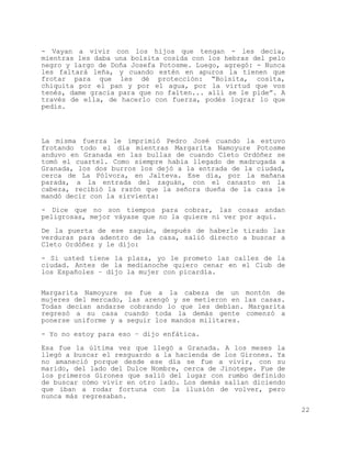 - Vayan a vivir con los hijos que tengan - les decía,
mientras les daba una bolsita cosida con los hebras del pelo
negro y largo de Doña Josefa Potosme. Luego, agregó: - Nunca
les faltará leña, y cuando estén en apuros la tienen que
frotar para que les dé protección: “Bolsita, cosita,
chiquita por el pan y por el agua, por la virtud que vos
tenés, dame gracia para que no falten... allí se le pide”. A
través de ella, de hacerlo con fuerza, podés lograr lo que
pedís.




La misma fuerza le imprimió Pedro José cuando la estuvo
frotando todo el día mientras Margarita Namoyure Potosme
anduvo en Granada en las bullas de cuando Cleto Ordóñez se
tomó el cuartel. Como siempre había llegado de madrugada a
Granada, los dos burros los dejó a la entrada de la ciudad,
cerca de La Pólvora, en Jalteva. Ese día, por la mañana
parada, a la entrada del zaguán, con el canasto en la
cabeza, recibió la razón que la señora dueña de la casa le
mandó decir con la sirvienta:

- Dice que no son tiempos para cobrar, las cosas andan
peligrosas, mejor váyase que no la quiere ni ver por aquí.

De la puerta de ese zaguán, después de haberle tirado las
verduras para adentro de la casa, salió directo a buscar a
Cleto Ordóñez y le dijo:

- Si usted tiene la plaza, yo le prometo las calles de la
ciudad. Antes de la medianoche quiero cenar en el Club de
los Españoles – dijo la mujer con picardía.

Margarita Namoyure se fue a la cabeza de un montón de
mujeres del mercado, las arengó y se metieron en las casas.
Todas decían andarse cobrando lo que les debían. Margarita
regresó a su casa cuando toda la demás gente comenzó a
ponerse uniforme y a seguir los mandos militares.

- Yo no estoy para eso – dijo enfática.

Esa fue la última vez que llegó a Granada. A los meses la
llegó a buscar el resguardo a la hacienda de los Girones. Ya
no amaneció porque desde ese día se fue a vivir, con su
marido, del lado del Dulce Nombre, cerca de Jinotepe. Fue de
los primeros Girones que salió del lugar con rumbo definido
de buscar cómo vivir en otro lado. Los demás salían diciendo
que iban a rodar fortuna con la ilusión de volver, pero
nunca más regresaban.

                                                               22
 
