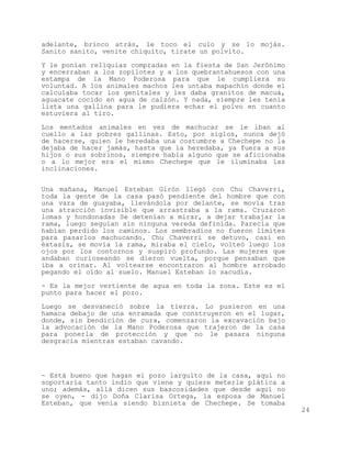 adelante, brinco atrás, le toco el culo y se lo mojás.
Sanito sanito, venite chiquito, tirate un polvito.

Y le ponían reliquias compradas en la fiesta de San Jerónimo
y encerraban a los zopilotes y a los quebrantahuesos con una
estampa de la Mano Poderosa para que le cumpliera su
voluntad. A los animales machos les untaba mapachín donde el
calculaba tocar los genitales y les daba granitos de macuá,
aguacate cocido en agua de calzón. Y nada, siempre les tenía
lista una gallina para le pudiera echar el polvo en cuanto
estuviera al tiro.

Los mentados animales en vez de machucar se le iban al
cuello a las pobres gallinas. Esto, por siglos, nunca dejó
de hacerse, quien le heredaba una costumbre a Chechepe no la
dejaba de hacer jamás, hasta que la heredaba, ya fuera a sus
hijos o sus sobrinos, siempre había alguno que se aficionaba
o a lo mejor era el mismo Chechepe que le iluminaba las
inclinaciones.


Una mañana, Manuel Esteban Girón llegó con Chu Chaverri,
toda la gente de la casa pasó pendiente del hombre que con
una vara de guayaba, llevándola por delante, se movía tras
una atracción invisible que arrastraba a la rama. Cruzaron
lomas y hondonadas Se detenían a mirar, a dejar trabajar la
rama, luego seguían sin ninguna vereda definida. Parecía que
habían perdido los caminos. Los sembradíos no fueron límites
para pasarlos machucando. Chu Chaverri se detuvo, casi en
éxtasis, se movía la rama, miraba el cielo, volteó luego los
ojos por los contornos y suspiró profundo. Las mujeres que
andaban curioseando se dieron vuelta, porque pensaban que
iba a orinar. Al voltearse encontraron al hombre arrobado
pegando el oído al suelo. Manuel Esteban lo sacudía.

- Es la mejor vertiente de agua en toda la zona. Este es el
punto para hacer el pozo.

Luego se desvaneció sobre la tierra. Lo pusieron en una
hamaca debajo de una enramada que construyeron en el lugar,
donde, sin bendición de cura, comenzaron la excavación bajo
la advocación de la Mano Poderosa que trajeron de la casa
para ponerla de protección y que no le pasara ninguna
desgracia mientras estaban cavando.




- Está bueno que hagan el pozo larguito de la casa, aquí no
soportaría tanto indio que viene y quiere meterle plática a
uno; además, allá dicen sus bascosidades que desde aquí no
se oyen, - dijo Doña Clarisa Ortega, la esposa de Manuel
Esteban, que venía siendo biznieta de Chechepe. Se tomaba
                                                               24
 