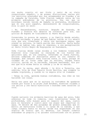 con mucho orgullo el ser Girón y venir de un viejo
conquistador español, y de poseer distinciones reales por
los servicios prestados por sus antepasados en Flandes y en
la campaña de Cataluña. Doña Clarisa también venía de los
primeros pobladores de la provincia. Una vez que un
escribano recién venido de España la pretendía, diciéndole
que él era puro español, descendiente de conquistadores,
ella lo paró en secó:

- No. Descendientes, nosotros. Después de Granada, de
Flandes y Francia mis abuelos se vinieron para acá. Las
glorias de España se trasladaron al Nuevo Mundo.

Conservaba la pureza de sangre, y su familia desde antaño,
era muy estimada, a pesar de que habían tenido un tío abuelo
cura que era licenciado y tenía una barragana negra, que
siendo su esclava, le había parido dos chavalos. Hacía mucho
tiempo se habían ido, para no regresar, a una peregrinación
al Santo Cristo Negro de Esquipulas en Guatemala.

Doña Clarisa desde largo miraba a los hombres trabajando
mientras ella vigilaba la recogida de los huevos del
gallinero que, en una canasta, levantaba la Juana Justina,
esclava comprada en doscientos pesos en una subasta en
Granada. Ese canasto Doña Clarisa nunca lo tocó, porque se
cuidaba de no tocar nada que un esclavo, aunque fuera
criollo, nacido en la hacienda, hubiese manoseado. Era por
eso que ella misma hacía su comida y la de su marido.

- Es por la sarna, aquí abunda - le dijo a Teresita, una
sobrina, hija de José Ignacio Girón Barrios, que siempre la
andaba siguiendo, y cuando no la seguía ella la llamaba:

- Venga la niña, aprenda buenas costumbres, vea cómo se van
haciendo las cosas.
Decía eso para que se le quitara la costumbre de quedarse
viendo por horas a su primo José Esteban, mientras cuidaba a
los gallos y les hacía ejercicios o buscaba como sacarles la
cría.




Cuando salieron los primeros barriles de agua del pozo, hubo
alborozo en toda la comarca, casi trescientas varas de
profundidad, ocho bueyes para el negocio del agua, cuatro
para el malacate y cuatro para las pipas que repartían el
agua. Un mecate de dos pulgadas de grueso aseguraba que el
barril se mantuviera firme a lo largo de la subida, y que
luego llegara hasta el brocal donde era enganchado en una
argolla de hierro que lo detenía, los bueyes todavía
avanzaban un poquito y el guiador sincronizado con el pocero
                                                               25
 