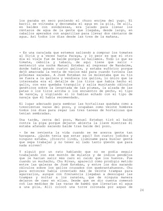 los paraba en seco poniendo el chuzo encima del yugo. El
barril se volteaba y derramaba el agua en la pila. De allí,
en baldes con sondalezas, era jalado para llenar los
cántaros de agua de la gente que llegaba, desde largo, en
caballos aperados con angarillas para llevar dos cántaros de
agua. Así todos los días desde las tres de la mañana.




- Es una carajada que estemos saliendo a comprar los tomates
al Diriá y a veces hasta Pacaya, y lo peor es que el otro
día el viaje fue de balde porque no hallamos. Todo lo que es
tomate, cebolla y tabaco, de aquí tiene que salir -
sentenció una noche Manuel Esteban al regresar de Nandaime,
donde había ganado cuatro gallos, y estaba eufórico porque
dejó amarrada la venta de varios más para cuando tuviera las
próximas sacadas. A José Esteban no le molestaba que su tío
se fuera a la gallera y vendiera los gallos, lo único que le
interesaba era el detalle de los tiros que había hecho el
gallo, con eso quedaba tranquilo y salía musitando cálculos
genéticos sobre la levantada de las plumas, la alzada de las
patas o los tiros arriba o los encuentro de pecho, el tipo
de navaja, y vigilando si lo habían echado con el tipo de
navaja que él había recomendado.

El lugar adecuado para sembrar las hortalizas quedaba como a
trescientas varas del pozo, y ocupaban como veinte hombres
todos los días para regar las tres tareas de hortalizas que
tenían sembradas.

Una tarde, cerca del pozo, Manuel Esteban tiró el balde
contra la pipa porque dejaron abierta la llave mientras él
estaba afanado sacando balde tras balde del pozo.

- Se me revienta la vida cuando se me acerca gente tan
haragana. ¿Quién tenía que estar aquí? Son cuatro jodidos y
ninguno estaba. ¡Diosito lindo, iluminame para buscar gente
que sepa trabajar y no tener al lado tanto güevón que para
nada sirven!

Y siguió por un rato hablando que no se podía seguir
trabajando con ese montón de mulatos y de indios pendejos
que le hacían salir más caro el caldo que los huevos. Fue
cuando un muchacho, Chu Rivas, apareció como prodigio metido
entre las galeras de José Esteban, y entre los dos sacando
cálculos sobre los gallos cruzados con quebrantahuesos. Chu
para entonces había inventado más de veinte trampas para
agarrarlos, aunque con frecuencia llegaban a desocupar las
trampas y soltar a los zanates, que de ninguna manera
dejaron de caer en ellas. Desde que se dio cuenta comenzó
con las medidas de las varas de bambú que llevarían el agua
a una pila. Allí colocó una torre coronada por aspas de
                                                               26
 