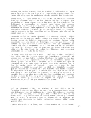 madera que daban vueltas con el viento y levantaban el agua
hasta la altura de una loma alta, que venía siendo como cien
varas más alta que la explanada donde estaban los siembros.

Desde allí, el agua venía sola en caída. Le abrieron canales
bien apisonadas, cubiertas con mezcla de cal y piedra que
permitían al agua correr entre las eras de los siembros. Se
dedicaron a sembrarlas en verano para sacar los tomates
cuando no se veían por ningún lado. A lo largo de los
carrizos de bambú, para aprovechar el agua que se derramaba,
sembraron árboles frutales, principalmente naranjas. Aunque,
cuando escogieron las semillas no se fijaron que más de la
mitad eran de toronja.

Teresita Girón se había quedado sin casarse porque, según
algunos, se le habían pasado todos los humos de la Clarisa
Ortega antes de haberse asegurado un hombre. Aunque ella
aseveraba que era orden de Chechepe: esperar que llegara el
hombre al que escogería como marido, que lo esperara el
tiempo que fuera necesario. La última vez que se le apareció
Chechepe le recomendó que se guardara de andar creyendo que
ella era la más linda de todas las Girones, que esperara
tranquila la llegada de su marido.

Ya cumplidos los cuarenta años, llegó Chu Rivas, muchacho
con poco más de veinte años. De inmediato reconoció al
hombre con el que había soñado. Chechepe le había dicho que
la seña sería el aparecimiento de un manantial donde no
había, y que Chu lo había abierto. La otra señal era que la
llenaría de miel para toda la vida. Una miel desconocida, y
Chu lo había hecho al descubrir que el grueso de las
toronjas se podía mezclar con la miel del trapiche siempre
que se dejara la cáscara en agua durante una noche entera.
Al siguiente día se ponía a hervir con una tapa de dulce en
una cazuela. Así fue que se inventó la cajeta de toronja, y
también hicieron algo parecido con las semillas del zapote,
se les sacaba la buñiga y se mezclaba con agua y dulce. Se
ponía a cocer y sacaban la cajeta de zapoyol. Fueron
dieciocho cajetas las que inventó Chu Rivas.




Por la diferencia de las edades, el matrimonio de la
Teresita Girón estuvo lleno de decires y murmuraciones sobre
los intereses que lo pudieron provocar. Sin embargo, siempre
se les vio felices. Salían por las tardes montados en el
mismo caballo y regresaban de noche entre cantos y tonadas
que la Teresita aprendió con la intención de agradar al
marido que Chechepe le había prometido cuando ella tenía
quince años.
Cuando tuvieron a la niña, fue la más mimada de las Girones,
                                                               27
 