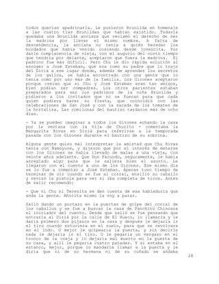 todos querían apadrinarla. Le pusieron Brunilda en homenaje
a las cuatro tías Brunildas que habían existido. Todavía
quedaba una Brunilda anciana que reclamó el derecho de ser
la madrina por llevar el mismo nombre. A falta de
descendencia, la anciana no tenía a quién heredar los
bordados que había venido cosiendo desde jovencita. Por
darle complacencia de vieja, con el augurio del corto tiempo
que tendría por delante, aceptaron que fuera la madrina. El
padrino fue más difícil. Pero Chu le dio rápida solución al
escoger a José Esteban, que era como su padre que lo trajo
del Diriá a ese lugar donde, además de aprender los secretos
de los gallos, se había encontrado con una gente que lo
tenía como por uno más de la familia. Los Girones aceptaron
porque creían que si Chu y José Esteban eran tan amigos,
bien podían ser compadres. Los otros parientes estaban
preparados para ser los padrinos de la niña Brunilda y
pidieron a los invitados que no se fueran para que cada
quien pudiera hacer su fiesta, que coincidió con las
celebraciones de San José y con la sacada de los tomates de
la hortaliza. Las comilonas del bautizo tardaron más de ocho
días.

- Ya se pueden imaginar a todos los Girones echando la casa
por la ventana con la hija de Chucito - comentaba la
Margarita Rivas en Diriá para referirse a la temporada
pasada con los Girones durante el bautizo de su sobrina.

Alguna gente quiso mal interpretar la amistad que Chu Rivas
tenía con Namoyure, y dijeron que por el interés de meterse
con los Girones se había llevado de malas a una vieja, con
veinte años adelante. Que Don Facundo, seguramente, le había
arreglado algo para que le saliera bien el asunto. Le
llegaron con el cuento a uno de los Girones. Ese mismo día
se lo fue a comentar a José Esteban. Apenas tuvo tiempo de
terminar de oír cuando se fue al corral, ensilló su caballo
y revisó la pistola para ver si iba completa de tiros. Antes
de salir recomendó:

- Que ni Chu ni Teresita se den cuenta de esa habladuría que
anda la gente. Ahorita mismo la voy a parar.

Salió dando un portazo en la puertas de golpe del corral de
los caballos y se fue a buscar la casa de Panchito Chincaca
el iniciador del cuento. Desde que salió se fue pensando que
entraría al Diriá por la calle de El Hueco, lo llamaría y le
daría primero dos pijazos en la cara y después le dejaría ir
el tiro cuando estuviera en el suelo, para que se revolcara
en el lodo. O mejor le golpearía la puerta, y sin decirle
nada le dejaría ir el tiro. O le pegaría un vergazo en el
tronco de la oreja y lo dejaría mal muerto en la puerta de
su casa, y allí le pegaría cuatro patadas. Y si estaba en el
estanco, mejor, porque lo mandaría llamar a la puerta y le
diría que ni de su hermana ni de su cuñado se andaba
                                                               28
 