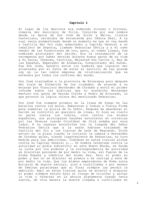 Capitulo 1

El lugar de los destinos era nombrado Jirones o Girones,
comarca del municipio de Diriá. Conocida por ese nombre
desde la época de Don José de Girón y Mella, ilustre
Castellano, recibidor de encomienda por Cédula Real. A la
cual venía predestinado desde el momento en que el rey mandó
a Castilla del Oro como gobernador y Capitán General a un
caballero de Segovia, llamado Pedrarias Dávila y a él como
veedor de las fundiciones de oro, pero, al nomás llegar, fue
nombrado procurador del Darién. Era la consumación de la
recompensa por haber servido durante buena parte de su vida
a Su Sacra, Cesárea, Católica, Majestad Don Carlos I, Rey de
las Españas, Emperador de Alemania, Conquistador del mundo.
Fue Don José, bendito entre los hombres que lograron ser
alcanzados por el favor de estar al servicio de tan grande
rey en la tan noble empresa de cristianización que se
extendía por todos los confines del mundo.

Don José trasladóse a la provincia de Nicaragua poco después
del viaje de fundación de las ciudades, de acuerdo a su
encargo por Francisco Hernández de Córdoba y envió el primer
informe sobre las pláticas que el susodicho Hernández
mantuvo con gente de Hernán Cortés y Pedro de Alvarado, lo
que provocó la lógica cólera del mencionado Pedrarias.

Don José fue siempre primero en la línea de fuego en las
batallas contra los moros. Embarcose a Indias o Tierra Firme
para aumentar la gloria de Su Señor. Después de abandonar el
Darién se convirtió en guerrero de línea. Si bien es cierto
no peleó contra los indios, sino contra los mismos
españoles, sus principales hazañas estuvieron en correrías
por las Ybueras cuando Cristóbal de Olid andaba por esos
lados. A su regreso encontróse con la llegada del Señor
Pedrarias Dávila que a la sazón habíase traladado de
Castilla del Oro a las tierras de León de Nagrando. Girón
estuvo en la plaza cuando le cortaron la cabeza a Hernández
de Córdoba quien, siendo lugarteniente de Pedrarias, no tuvo
medida para las ambiciones. Viéndose en estas tierras alzóse
contra su Capitán General y... Un hombre levantado contra la
autoridad no podía sobrevivir en este Nuevo Mundo, en donde
la lucha por los poderes y la correspondencia de autoridad
se discutían poniendo de por medio la vida, así fueran de la
misma España y súbditos del mismo Rey. Pero el poder es
poder y eso no se discute: se premia o se castiga y está de
por medio la vida. Que los mismos emperadores de Roma nunca
murieron de muerte natural, sino a cuchilladas o por veneno
de féminas palaciegas que al final siempre las perdió la
ambición. Aquí en estas tierras quien se atrevió a disputar
el poder siempre estuvo bajo el riesgo de triunfar y salvar
la vida o terminar en la ahorca dignamente cuando tenía
suerte, de otra manera la muerte llegaba a cuchilladas en
                                                               2
 