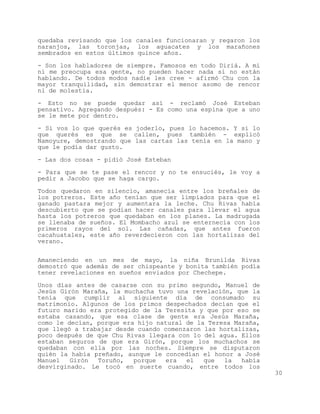 quedaba revisando que los canales funcionaran y regaron los
naranjos, las toronjas, los aguacates y los marañones
sembrados en estos últimos quince años.

- Son los habladores de siempre. Famosos en todo Diriá. A mí
ni me preocupa esa gente, no pueden hacer nada si no están
hablando. De todos modos nadie les cree - afirmó Chu con la
mayor tranquilidad, sin demostrar el menor asomo de rencor
ni de molestia.

- Esto no se puede quedar así - reclamó José Esteban
pensativo. Agregando después: - Es como una espina que a uno
se le mete por dentro.

- Si vos lo que querés es joderlo, pues lo hacemos. Y si lo
que querés es que se callen, pues también - explicó
Namoyure, demostrando que las cartas las tenía en la mano y
que le podía dar gusto.

- Las dos cosas - pidió José Esteban

- Para que se te pase el rencor y no te ensuciés, le voy a
pedir a Jacobo que se haga cargo.

Todos quedaron en silencio, amanecía entre los breñales de
los potreros. Este año tenían que ser limpiados para que el
ganado pastara mejor y aumentara la leche. Chu Rivas había
descubierto que se podían hacer canales para llevar el agua
hasta los potreros que quedaban en los planes. La madrugada
se llenaba de sueños. El Mombacho azul se enternecía con los
primeros rayos del sol. Las cañadas, que antes fueron
cacahuatales, este año reverdecieron con las hortalizas del
verano.


Amaneciendo en un mes de mayo, la niña Brunilda Rivas
demostró que además de ser chispeante y bonita también podía
tener revelaciones en sueños enviados por Chechepe.

Unos días antes de casarse con su primo segundo, Manuel de
Jesús Girón Maraña, la muchacha tuvo una revelación, que la
tenía que cumplir al siguiente día de consumado su
matrimonio. Algunos de los primos despechados decían que el
futuro marido era protegido de la Teresita y que por eso se
estaba casando, que esa clase de gente era Jesús Maraña,
como le decían, porque era hijo natural de la Teresa Maraña,
que llegó a trabajar desde cuando comenzaron las hortalizas,
poco después de que Chu Rivas llegara con lo del agua. Ellos
estaban seguros de que era Girón, porque los muchachos se
quedaban con ella por las noches. Siempre se disputaron
quién la había preñado, aunque le concedían el honor a José
Manuel   Girón  Toruño,   porque  era   el   que  la   había
desvirginado. Le tocó en suerte cuando, entre todos los
                                                               30
 