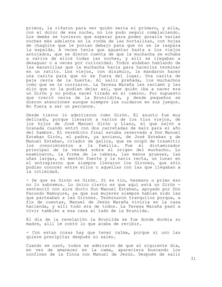 primos, la rifaron para ver quién sería el primero, y ella,
con el dolor de esa noche, no los pudo seguir complaciendo.
Los demás se tuvieron que esperar para poder gozarla varias
noches más adelante en la ronda de las hortalizas, con hojas
de chagüite que le ponían debajo para que no se le raspara
la espalda. A veces tenía que aguantar hasta a los viejos
antojados, que se dieron cuenta de que la muchacha se echaba
a varios de ellos todas las noches, y allí se llegaban a
desaguar o a veces por curiosidad. Todos andaban hablando de
las maravillas que la muchacha hacía para hacerlos terminar
en un ratito. Los viejos, con disimulo, le mandaron hacer
una casita para que no se fuera del lugar. Una casita de
paja cerca de la huerta. Al salir preñada, los muchachos
como que se le corrieron. La Teresa Maraña les reclamó y les
dijo que no la podían dejar así, que quién iba a nacer era
un Girón y no podía nacer tirado en el camino. Por supuesto
que creció cerca de la Brunildita, y desde pequeños se
dieron atenciones aunque siempre los cuidaron en sus juegos.
No fuera a ser un percance.

Desde tierno lo admitieron como Girón. El asunto fue muy
delicado, porque llevaron a varios de los tíos viejos, de
los hijos de José Manuel Girón y Llano, el que salvó a
Granada cuando entró con dos carretadas de maíz para el año
del hambre. El veredicto final estaba reservado a Don Manuel
Esteban Girón, el padre, ya anciano, de José Esteban y de
Manuel Esteban, criador de gallos, que se ocupó de trasmitir
los conocimientos a la familia. Fue el dictaminador
principal de la verdad sobre el origen del muchacho. Lo
examinaron, la forma de la cabeza, las manos gruesas, las
uñas largas, el mentón fuerte y la nariz recta, un lunar en
el entrepierno que siempre llevaron los Girones, que sólo
podían conocer entre ellos o aquellas con las que llegaban a
la intimidad.

- De que es Girón es Girón. Si es tío, hermano o primo eso
no lo sabremos. Lo único cierto es que aquí está un Girón -
sentenció con aire docto Don Manuel Esteban, apoyado por Don
Facundo Namoyure, ya que sus mujeres siempre habían sido las
que parteaban a las Girones. Terminaron tranquilos porque, a
fin de cuentas, Manuel de Jesús Maraña viviría en la casa
hacienda, y allí todo era de todos. La Teresa Maraña pasó a
vivir también a esa casa al lado de la Brunilda.

El día de la revelación la Brunilda se fue donde dormía su
madre, allí le contó lo que acaba de recibir.

- Con estas cosas hay que tener calma, porque si uno las
quiere precipitar después no salen.

Cuando se casó, todos se admiraron de que al siguiente día,
en vez de amanecer en la cama, apareciera buscando los
confines de la finca con Manuel de Jesús. Después de salir
                                                               31
 