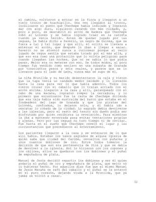 al camino, volvieron a entrar en la finca y llegaron a un
viejo tronco de huachipilín. Una vez llegados al tronco,
localizaron el punto que Chechepe había indicado y lograron
dar con algo duro, siguieron cavando con más cuidado, y,
poco a poco, se descubrió el arcón de madera que Chechepe
robó al Lolonés y se había logrado traer en la carreta
cuando ya venía herido. Antes de quedar jugado por las
ceguas, le había dicho a Saverio, un negro de Guinea, que se
fuera a tal y tal lugar y que allí, él solito se llevara a
enterrar el arcón, que después lo iban a llegar a sacar.
Saverio no se atrevió nunca a curiosear porque al verlo
jugado de cegua sentía que estaba tocado por el más allá, y
que eso era como una protección que lo volvía peligroso para
cuando llegaban las noches. Que no se sabía lo que podía
pasar. Mejor era no meterse con eso. De todos modos, al poco
tiempo fue vendido como esclavo en una subasta de Granada
por trescientos pesos y seis reales, y parece que se lo
llevaron para el lado de León, nunca más se supo de él.

La niña Brunilda y su marido desenterraron la caja y vieron
que la tapa tenía un candado medio oxidado y lo llevaron
hasta la casa para ver lo que había adentro. Todos los
vieron cruzar con el caballo que lo traían arriado con el
arcón encima. Llegaron a la casa y allí, palanqueado con el
cabo de una macana, lograron romper la cerradura, y lo
primero que encontraron fue la carta de Chechepe diciendo
que esa caja había sido sustraída del barco que estaba en el
fondeadero del lago de Granada y que los piratas del
Lolonés, confiados, lo dejaron solo, y él había ido a
rescatar lo robado de la ciudad. Lo sagrado debía devolverse
a las iglesias, pero el resto del tesoro sin dueño podía ser
disfrutado por quién recibiera la revelación. Para mientras
la iba a mantener enterrada para evitar tentaciones propias
y ajenas. Pero por las ceguas no tuvo tiempo ni de revisar.
Fue hasta en el sueño que Chechepe reveló el lugar y las
circunstancias que precedieron al enterramiento.
Los parientes llegaron a la casa y se enteraron de lo que
allí había. Estaban los vasos sagrados de alguna iglesia de
quién sabe que ciudad del Caribe, revueltos con puñales y
unos cuantos doblones de oro. Entre todos tomaron la
decisión de que eso era pertenencia de Dios y que se debía
de devolver a la iglesia. Así lo hicieron con los copones y
los cálices, ellos se quedaron con los doblones y el puñal
de empuñadura de plata.

Manuel de Jesús decidió repartir los doblones y ser él quien
andaría el puñal de oro y empuñadura de plata, que mejor no
lo hubieran hecho. Por aquellos días fue que el mismo Manuel
de Jesús Maraña se zafó del caballo y el puñal se le enterró
en el puro corazón, dejando viuda a la Brunilda, que ya
jamás se volvió a casar.

                                                               32
 