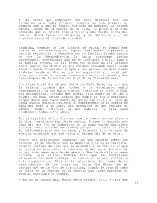 Y las vacas que compraron con esos doblones nos les
sirvieron para nada; primero, ninguna se pudo preñar, y,
después una a una se fueron muriendo de murriña. La Teresa
Maraña, luego de la muerte de su hijo, le pidió a la niña
Brunilda que la dejara irse a vivir a una casita cerca del
camino, donde tenía un chiquero, y se dedicaría a criar
chanchos hasta el final de sus días.


Brunilda, después de los llantos de viuda, se irguió por
encima de los desconsuelos, esperó inútilmente la preñez, y
decidió reconciliar a Chechepe con la familia. Estaba segura
de   que  la   desobediencia  le   había  acarreado   tantas
desventuras, desventuras que no se limitaron a ella, sino a
la familia entera. De tal forma que muchos de los Girones
ahora tenían que dormir en los caminos arreando vacas desde
Rivas o desde Chontales. Porque a los peones les daba miedo
trabajar desde el día en que se desprendió el brocal del
pozo, poco antes de que se comenzara a morir el ganado y dos
días después de la muerte del hijo de la Teresa Maraña.

Chu Rivas murió día de por medio con Doña Teresita, por eso
la velaron durante dos noches y la enterraron medio
descompuesta. Ya con malos olores. Teresita se llevó a Chu,
por desconfiada. Pensaba que muerta ella nadie se lo iba a
cuidar. Es más, estaba segura que nadie le iba a entender,
porque desde que quedó dundo del golpe que le dio el cabo de
hacha cuando estaban haciendo el experimento de la subida de
agua del pozo a la loma, sin necesidad de que soplara el
viento, nadie entendía lo que hablaba, y ella pasó
cuidándolo todos estos años.

Por el capricho de los Girones, que le dieron muchos giros a
la vida, terminaron por darle vuelta. Porque lo mandado por
Dios era que Chu la anduviera de la mano cuando estuviera
anciana. Pero no hubo necesidad, porque Chu Rivas no vivió
lo suficiente para ser anciano, y Teresita tuvo excesos de
energía acumulada que usó hasta el último día de su vida.

Fueron dos maldiciones seguidas las que cayeron sobre los
Girones, la de Chechepe con la Brunilda y la de la Teresita.
Directo castigo de Dios que se extendió a la familia porque
se prestaron para retar a Dios con lo del agua. Lo natural
es que toda agua vaya hacia abajo y Chu la desvió, en agua
corrida, para arriba. Además, hizo que las hortalizas
estuvieran haciendo trabajar la tierra en verano, contrario
a lo dispuesto por Dios en la naturaleza. La prueba de la
desaprobación de las cosas que hacía Chu Rivas fue el
castigo que se le vino de los cielos, cuando le cayó el cabo
de hacha en la frente, en el momento que logró culminar el
reto al sustituir el viento.
- Eso no es casualidad. Mucha gente estaba junta, y ¿por qué
                                                               33
 