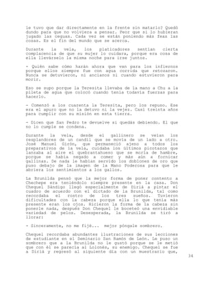 le tuvo que dar directamente en la frente sin matarlo? Quedó
dundo para que no volviera a pensar. Peor que si lo hubieran
jugado las ceguas. Cada vez se están poniendo más feas las
cosas. Es el fin del mundo que se acerca.

Durante   la   vela,   los   platicadores   sentían  cierta
complacencia de que su mujer lo cuidara, porque era cosa de
ella llevárselo la misma noche para irse juntos.

- Quién sabe cómo harán ahora que van para los infiernos
porque ellos siempre fue con agua corrida que retozaron.
Nunca se detuvieron, ni ancianos ni cuando estuvieron para
morir.

Eso se supo porque la Teresita llevaba de la mano a Chu a la
pileta de agua que colocó cuando tenía todavía fuerzas para
hacerlo.

- Comenzó a los cuarenta la Teresita, pero los repuso. Ese
era el apuro que no la detuvo ni la vejez. Casi treinta años
para cumplir con su misión en esta tierra.

- Dicen que San Pedro te devuelve si quedás debiendo. El que
no lo cumple se condena.

Durante la vela, desde el gallinero se veían los
resplandores de un candil que se movía de un lado a otro.
José Manuel Girón, que permaneció ajeno a todos los
preparativos de la vela, cuidaba los últimos picotazos que
lanzaba al aire el quebrantahueso que se moría de hambre,
porque se había negado a comer y más aún a fornicar
gallinas. De nada le habían servido los doblones de oro que
puso debajo de la imagen de la Mano Poderosa para que le
abriera los sentimientos a los gallos.

La Brunilda pensó que la mejor forma de poner contento a
Chechepe era teniéndolo siempre presente en la casa. Don
Chequel Sándigo llegó especialmente de Diriá a pintar el
cuadro de acuerdo con el dictado de la Brunilda, tal como
recordaba   el  rostro   de  los   tres   sueños.  Tuvieron
dificultades con la cabeza porque ella lo que tenía más
presente eran los ojos. Hicieron la forma de la cabeza sin
ponerle nada, después Don Chequel le boceteó una envidiable
variedad de pelos. Desesperada, la Brunilda se tiró a
llorar:

- Sinceramente, no me fijé...   mejor póngale sombrero.

Chequel recordaba abundantes ilustraciones de sus lecciones
de estudiante en el Seminario San Ramón de León. Le puso un
sombrero que a la Brunilda no le gustó porque se le metió
que con él se parecía al Lolonés, su enemigo. Chequel se fue
a Diriá y regresó al siguiente día con un muestrario que,
                                                               34
 
