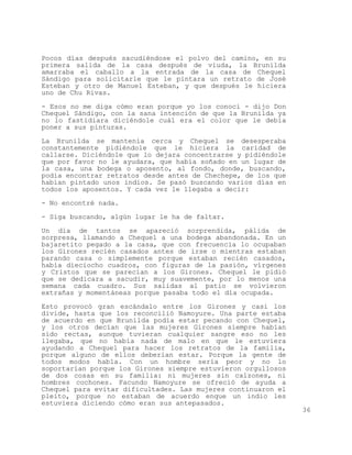 Pocos días después sacudiéndose el polvo del camino, en su
primera salida de la casa después de viuda, la Brunilda
amarraba el caballo a la entrada de la casa de Chequel
Sándigo para solicitarle que le pintara un retrato de José
Esteban y otro de Manuel Esteban, y que después le hiciera
uno de Chu Rivas.

- Esos no me diga cómo eran porque yo los conocí - dijo Don
Chequel Sándigo, con la sana intención de que la Brunilda ya
no lo fastidiara diciéndole cuál era el color que le debía
poner a sus pinturas.

La Brunilda se mantenía cerca y Chequel se desesperaba
constantemente pidiéndole que le hiciera la caridad de
callarse. Diciéndole que lo dejara concentrarse y pidiéndole
que por favor no le ayudara, que había soñado en un lugar de
la casa, una bodega o aposento, al fondo, donde, buscando,
podía encontrar retratos desde antes de Chechepe, de los que
habían pintado unos indios. Se pasó buscando varios días en
todos los aposentos. Y cada vez le llegaba a decir:

- No encontré nada.

- Siga buscando, algún lugar le ha de faltar.

Un día de tantos se apareció sorprendida, pálida de
sorpresa, llamando a Chequel a una bodega abandonada. En un
bajaretito pegado a la casa, que con frecuencia lo ocupaban
los Girones recién casados antes de irse o mientras estaban
parando casa o simplemente porque estaban recién casados,
había dieciocho cuadros, con figuras de la pasión, vírgenes
y Cristos que se parecían a los Girones. Chequel le pidió
que se dedicara a sacudir, muy suavemente, por lo menos una
semana cada cuadro. Sus salidas al patio se volvieron
extrañas y momentáneas porque pasaba todo el día ocupada.

Esto provocó gran escándalo entre los Girones y casi los
divide, hasta que los reconcilió Namoyure. Una parte estaba
de acuerdo en que Brunilda podía estar pecando con Chequel,
y los otros decían que las mujeres Girones siempre habían
sido rectas, aunque tuvieran cualquier sangre eso no les
llegaba, que no había nada de malo en que le estuviera
ayudando a Chequel para hacer los retratos de la familia,
porque alguno de ellos deberían estar. Porque la gente de
todos modos habla. Con un hombre sería peor y no lo
soportarían porque los Girones siempre estuvieron orgullosos
de dos cosas en su familia: ni mujeres sin calzones, ni
hombres cochones. Facundo Namoyure se ofreció de ayuda a
Chequel para evitar dificultades. Las mujeres continuaron el
pleito, porque no estaban de acuerdo enque un indio les
estuviera diciendo cómo eran sus antepasados.
                                                               36
 