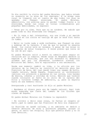 Un día recibió la visita del padre Morales, que había notado
su ausencia en la misa de los domingos. A la misma casa
cural le llegaron con el cuento de que todos los días se
quedaba   con   Chequel   encerrada.   El   padre   Morales,
admonitorio, con precisa para no perder tiempo frente a la
eternidad, donde las cosas se tornan irremediables por
pequeñas debilidades, le expreso:

- Vengo por tu alma. Para que no se condene. He sabido que
pasás todo el día encerrada con Chequel.

- No lo vaya a mal interpretar, soy una viuda y mi marido
que está en los cielos es testigo de que le seré fiel hasta
la tumba.

- Mejor no jurés nada y andá confesáte, que Chequel es ateo
y enemigo de la Iglesia. Y eso de que tu marido te observa
desde los cielos está en veremos. A pesar de las misas no
da señales de estar tranquilo. A veces pienso que nunca se
ha ido de por aquí.

El padre Morales salió y montó su caballo para seguir el
recorrido por la comarca. Desde largo se despedía dándole la
espalda a la Brunilda, que con eso entendió el despreció
solemne que por los pecadores irredentos sienten los
Ministros del Señor. Era el equivalente a una excomunión.

Desde ese momento cambió su vida, y la afición por los
retratos de la familia se convirtió en devoción para San
Francisco de Asís, del cual mandó traer una imagen de bulto,
tamaño natural, desde España. Organizaron un recibimiento
jubiloso con procesión y palmeras en las calles, tres bandas
de música, cohetes y corridas de toros. Emoción que terminó
cuando colocaron al Santo en el atrio de la iglesia del
Diría y tuvieron tiempo de admirarlo, y, para la mayoría
hasta en ese momento verlo.

Avergonzada y casi musitando le dijo al padre Morales:

- Mandamos el dinero para uno de tamaño natural. Aquí todo
mundo esperaba que fuera del tamaño de los Girones que
vienen de España.

El padre Aníbal Morales con firmeza la reprendió:

- No volváis a decir esas cosas, le faltas al respeto al
Santo ¿qué no sabes que San Francisco de Asís era chaparro?

La Brunilda se quedó callada, y en adelante se dedicó a
tenerle devoción de misa y procesión pequeña, porque la
gente, al verlo tan chiquito, dijo que parecía enano y no le
tomó devoción.
                                                               37
 