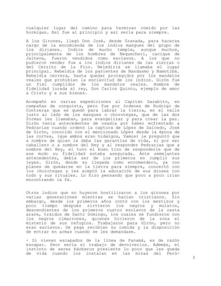 cualquier lugar del camino para terminar comido por las
hormigas. Así fue al principio y así sería para siempre.

A los Girones, llegó Don José, desde Granada, para hacerse
cargo de la encomienda de los indios mangues del grupo de
los dirianes. Indios de mucho temple, aunque muchos,
principalmente de los hombres de Nequecheri, cacique de
Jalteva, fueron vendidos como esclavos. A los que no
pudieron vender fue a los indios dirianes de las sierras o
del Cerrito de la Flor. Nelediriá se llamaba el lugar
principal. Rebeldía de los parientes de Nandasmo y Namotibá.
Rebeldía cerrera, hasta quedar protegidos por los mandatos
reales que prohibían la esclavitud de los indios. Girón fue
un fiel cumplidor de los mandatos reales. Hombre de
fidelidad jurada al rey, Don Carlos Quinto, ejemplo de amor
a Cristo y a sus bienes.

Acompañó en varias expediciones al Capitán Garabito, en
campañas de conquista, pero fue por órdenes de Rodrigo de
Contreras que se quedó para labrar la tierra, en el valle
justo al lado de los mangues o chorotegas, que de las dos
formas les llamaban, para evangelizar y para crear la paz.
Girón tenía antecedentes de osadía por haber enfrentado a
Pedrarias cuando ordenó la captura de López de Salcedo, José
de Girón, conocido con el mencionado López desde la época de
las cortes, (que ambos eran hidalgos, Vamos) le preguntó que
a nombre de quien le daba las garantías de vida, si por ser
caballero o a nombre del Rey y al responder Pedrarias que a
nombre del Rey, el tuvo el buen tino de responderle que de
ese modo su fidelidad estaba asegurada. Ante semejantes
antecedentes, debía ser de los primeros en cumplir sus
leyes. Girón, desde su llegada como encomendero, ya con
planes de quedarse en la tierra para siempre, concertó con
los chorotegas y les aceptó la adoración de sus dioses con
todo y sus rituales. Lo hizo pensando que poco a poco irían
encontrando la fe.


Otros indios que no huyeron hostilizaron a los girones por
varias generaciones mientras se hacían cristianos. Sin
embargo, desde los primeros años contó con los mestizos y
poco tiempo después sirvieron los negros y mulatos,
descendientes de los primeros cuatro esclavos de la casta
arare, traídos de Santo Domingo, los cuales se fundieron con
los negros cimarrones, quienes hicieron de la zona el
misterio de sus refugios. Trabajaron para Girón, pero no
eran esclavos. De paga recibían su comida y la disposición
de entrar en armas cuando se les demandase.

- Si vienen escapados de la línea de Panamá, es de razón
escapar. Peor sería el trabajo de devolverlos. Además, el
instinto de seres bárbaros presiente lo poco que les queda
de vida cuando los instalan en las minas del Perú-
                                                               3
 