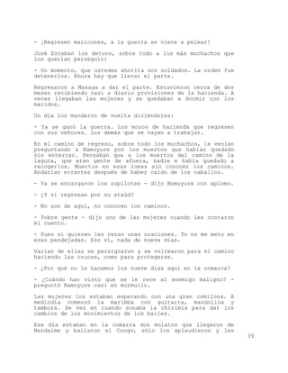 - ¡Regresen maricones, a la guerra se viene a pelear!

José Esteban los detuvo, sobre todo a los más muchachos que
los querían perseguir:

- Un momento, que ustedes ahorita son soldados. La orden fue
detenerlos. Ahora hay que llevar el parte.

Regresaron a Masaya a dar el parte. Estuvieron cerca de dos
meses recibiendo casi a diario provisiones de la hacienda. A
veces llegaban las mujeres y se quedaban a dormir con los
maridos.

Un día los mandaron de vuelta diciéndoles:

- Ya se ganó la guerra. Los mozos de hacienda que regresen
con sus señores. Los demás que se vayan a trabajar.

En el camino de regreso, sobre todo los muchachos, le venían
preguntando a Namoyure por los muertos que habían quedado
sin enterrar. Pensaban que a los muertos del camino de la
laguna, que eran gente de afuera, nadie e había quedado a
recogerlos. Muertos en esas lomas sin conocer los caminos.
Andarían errantes después de haber caído de los caballos.

- Ya se encargaron los zopilotes - dijo Namoyure con aplomo.

- ¿Y si regresan por su ataúd?

- No son de aquí, no conocen los caminos.

- Pobre gente - dijo uno de las mujeres cuando les contaron
el cuento.

- Pues si quieren les rezan unas oraciones. Yo no me meto en
esas pendejadas. Eso sí, nada de nueve días.

Varias de ellas se persignaron y se voltearon para el camino
haciendo las cruces, como para protegerse.

- ¿Por qué no le hacemos los nueve días aquí en la comarca?

- ¿Cuándo han visto que se le rece al enemigo maligno? -
preguntó Namoyure casi en murmullo.

Las mujeres los estaban esperando con una gran comilona. A
mediodía comenzó la marimba con guitarra, mandolina y
tambora. De vez en cuando sonaba la chirimía para dar los
cambios de los movimientos de los bailes.
Ese día estaban en la comarca dos mulatos que llegaron de
Nandaime y bailaron el Congo, sólo los aplaudieron y les
                                                               39
 