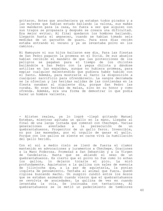 gritaron. Antes que anocheciera ya estaban todos picados y a
las mujeres que habían estado bailando la valona, sus mamás
las mandaron para la casa, no fuera a ser que alguien con
sus tragos se propasara y después se creara una dificultad.
Era mejor evitar. Al final quedaron los hombres bailando.
Llegaron hasta el amanecer, cuando se habían tomado seis
medidas de un garrafón de guaro. Para esos días recién
estaba entrando el verano y ya se levantaba polvo en los
caminos.

Ni Namoyure ni sus hijos bailaron ese día. Para las fiestas
de San Pedro pagaron la promesa en el Diriá. De sus abuelos
habían recibido el mandato de que las protecciones de los
peligros se pagaban para el tiempo de los chilotes
bailándole a San Pedro con la yegua chilota y dándose
astillas en las espaldas, aunque no hubiera promesa, para
expiar cualquier malentendido que pudiera haber habido con
el Santo. Además, para mostrarle al Santo la disposición a
cualquier sacrificio para ofrendárselo. La sangre derramada
se la ofrecían y las heridas salidas de las contiendas en la
fiesta sanaban al siguiente día, porque San Pedro las
curaba. No eran heridas de malas, sino en su honor y como
ofrenda. Además, era una forma de demostrar lo que podía
hacer un hombre valiente.




- Alisten reales, ya lo logré -llegó gritando Manuel
Esteban, mientras agitaba un gallo en la mano. Llegaba al
final de una larga jornada que comenzó con Chechepe. Varias
generaciones    aventadas   a   la    persecución   de    un
quebrantahuesos. Progenitor de un gallo feroz. Invencible,
no por las maseadas, por el orgullo de ganar el gallo.
Porque con los gallos se siente en carne viva la humillación
del gallo herido.

Con el sol a medio cielo se llenó de fuerza el clamor
mantenido en advocaciones y juramentos a Chechepe. Oraciones
a la Mano Poderosa. Promesas a San Sebastián y a la Virgen
de Candelaria. Hasta que se ablandó el sexo de un
quebrantahuesos. Es cierto que el polvo no fue como lo echan
los   gallos,  lo   dejaron  tocarle   el   pico.  La   miró
profundamente. Aquietaron a la gallina con sales de esencia
de jilinjoche que, a la par de aquietarla, la ponían
inquieta de pensamiento. Tentaba al animal que fuera. Quedó
rigiosa buscando macho. Un suspiro cundió entre los mozos
que se estaban asomando cuando vieron que el quebrantahuesos
se revolvía de ansiedades. La gallina de vez en cuando
levantaba la cola. Se insinuaba con tentaciones. Al
quebrantahuesos se le metió un padecimiento de temblores
                                                               40
 