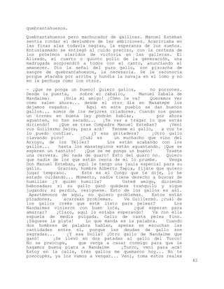 quebrantahuesos.

Quebrantahuesos pero machucador de gallinas. Manuel Esteban
sentía rondar el deslumbre de las ambiciones. Acariciaba en
las finas alas todavía negras, la esperanza de los sueños.
Entusiasmado se entregó al cuido preciso, con la certeza de
los próximos alaridos de victoria en las galleras. El
Alisado, el cuarto o quinto pollo de la generación, una
madrugada sorprendió a todos con el canto, anunciando el
amanecer. Dio la señal del puro gallo, con pizcacha de
sangre de quebrantahuesos, la necesaria. Se le reconocía
porque atacaba por arriba y hundía la navaja en el lomo y no
en la pechuga como los otros.

- ¡Que se ponga un bueno! Quiero gallos,          no porrones.
Desde la puerta,      sobre el caballo,       Manuel Zabala de
Nandaime:      ¡Hola mi amigo! ¿Cómo le va?       Queremos ver
cómo salen ahora... desde el otro día en Masatepe los
dejamos regados.         Aquí en este pueblo se dan buenos
gallos... somos de los mejores criadores. Cuando nos ganen
un torneo en buena ley podrán hablar,                por ahora
aguanten, no han sacado...     ¡Te vas a tragar lo que estás
diciendo!    ¿Que se trae Compadre Manuel Esteban?        ¡Vení
vos Guillermo Selva, para acá!     Teneme el gallo,    a vos te
lo puedo confiar.          ¿Y esa gritadera?       ¡Otro gallo
clavando pico!        ¿Cuál es      un muchacho que vino del
Arroyo, de los Téllez?           Los están acabando con los
gallos...    hasta los masatepinos están aguantando. ¡Que se
esperen un tantito!     ¡Que se me ponga un bueno!       Traéte
una cerveza. ¡No nada de guaro! Esto del guaro no. Quiero
que nadie de los que están cerca de mi lo pruebe.         Venga
Don Manuel Esteban, aquí le tengo una jaula especial para su
gallo.       Gracias, hombre Alberto Tapia, fijáte que quiero
jugar temprano.        Este es el Congo que te dije, lo he
estado cuidando... Momento, nadie tiene derecho a buscar de
humillar ¿Y quién humilla?             Usted amigo, diciendo
babosadas; si su gallo ganó quédese tranquilo y sigue
jugando; si perdió, resígnese. Esto de los gallos es así.
 Apartémonos de aquí, no quiero problemas.         Estos están
picadones,     acarrean problemas.      Ve Guillermó. ¿cuál de
los gallos creés que esté listo para pelear?                Los
Nandaimes vinieron con buen lote,           ¿qué esperan para
amarrar?    ¡Claro, aquí lo estaba esperando!      Va con ella
espuela de media pulgada. Gallo de casta pelea fino.
¡Sáquese la plata!       Lo que manda es la palabra.     Cuando
dos hombres de palabra hablan, apenas se escuchan las
cantidades entre sí, porque las deudas de gallo son
sagradas...     ¿Y esa bulla? ¡Otro gallo de Nandaime que
ganó!      ¡Se llevó en dos patadas al gallo del Turco!
No se preocupe,      que venga a casar conmigo para que le
hagamos buena plata a Nandaime        ¡Turco, vení para acá!
Estoy en la calle, tres gallos me quemaron hoy... No te
preocupés, ya los vamos a vengar... Vení, toma estos reales
                                                                  42
 
