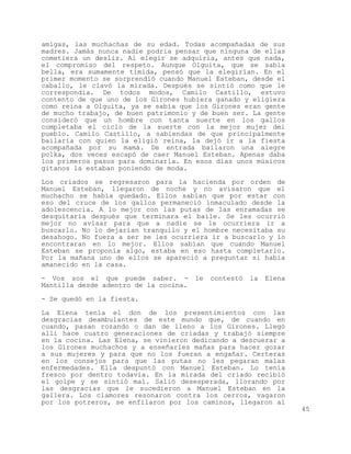 amigas, las muchachas de su edad. Todas acompañadas de sus
madres. Jamás nunca nadie podría pensar que ninguna de ellas
cometiera un desliz. Al elegir se adquiría, antes que nada,
el compromiso del respeto. Aunque Olguita, que se sabía
bella, era sumamente tímida, pensó que la elegirían. En el
primer momento se sorprendió cuando Manuel Esteban, desde el
caballo, le clavó la mirada. Después se sintió como que le
correspondía. De todos modos, Camilo Castillo, estuvo
contento de que uno de los Girones hubiera ganado y eligiera
como reina a Olguita, ya se sabía que los Girones eran gente
de mucho trabajo, de buen patrimonio y de buen ser. La gente
consideró que un hombre con tanta suerte en los gallos
completaba el ciclo de la suerte con la mejor mujer del
pueblo. Camilo Castillo, a sabiendas de que principalmente
bailaría con quien la eligió reina, la dejó ir a la fiesta
acompañada por su mamá. De entrada bailaron una alegre
polka, dos veces escapó de caer Manuel Esteban. Apenas daba
los primeros pasos para dominarla. En esos días unos músicos
gitanos la estaban poniendo de moda.

Los criados se regresaron para la hacienda por orden de
Manuel Esteban, llegaron de noche y no avisaron que el
muchacho se había quedado. Ellos sabían que por estar con
eso del cruce de los gallos permaneció inmaculado desde la
adolescencia. A lo mejor con las putas de las enramadas se
desquitaría después que terminara el baile. Se les ocurrió
mejor no avisar para que a nadie se le ocurriera ir a
buscarlo. No lo dejarían tranquilo y el hombre necesitaba su
desahogo. No fuera a ser se les ocurriera ir a buscarlo y lo
encontraran en lo mejor. Ellos sabían que cuando Manuel
Esteban se proponía algo, estaba en eso hasta completarlo.
Por la mañana uno de ellos se apareció a preguntar si había
amanecido en la casa.

- Vos sos el que puede saber. -        le   contestó   la   Elena
Mantilla desde adentro de la cocina.
- Se quedó en la fiesta.

La Elena tenía el don de los presentimientos con las
desgracias deambulantes de este mundo que, de cuando en
cuando, pasan rozando o dan de lleno a los Girones. Llegó
allí hace cuatro generaciones de criadas y trabajó siempre
en la cocina. Las Elena, se vinieron dedicando a descuerar a
los Girones muchachos y a enseñarles mañas para hacer gozar
a sus mujeres y para que no los fueran a engañar. Certeras
en los consejos para que las putas no les pegaran malas
enfermedades. Ella despuntó con Manuel Esteban. Lo tenía
fresco por dentro todavía. En la mirada del criado recibió
el golpe y se sintió mal. Salió desesperada, llorando por
las desgracias que le sucedieron a Manuel Esteban en la
gallera. Los clamores resonaron contra los cerros, vagaron
por los potreros, se enfilaron por los caminos, llegaron al
                                                                    45
 