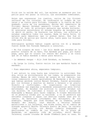 Diriá con la salida del sol. Las mujeres se asomaron por los
patios para ver pasar la noticia. Las ansiedades comenzaban.

Antes que regresaran los cuentos, varios de los Girones
saltaron de los corrales. No terminaron el ordeño de las
vacas y se fueron para Diriomo. Llegando a la vuelta de Palo
Quemado, cerca de los paredones, detrás del cementerio de
Diriomo, Manuel Esteban amaneció tirado en el suelo. El
caballo al lado. Al principio pensaron que estaba borracho.
Al acercarse encontraron el enorme boquete de escopeta que
le abrió el pecho. Le buscaron las bolsas, las alforjas y
estaban completos todos los reales. Nada le hacía falta. Lo
mataron para demostrar que lo podían matar. Ese fue el
último día de gallos por varios años, tanto para los Girones
como para Diriomo.

Averiguaron quiénes habían jugado gallos con él y después
fueron donde Don Facundo Namoyure a consultar.

- No fue ninguno de esos - les dijo desde que estaban en la
puerta- ninguno de su mano. Fue mandado por paga, por buena
paga, para que no tocara los reales del muerto y se viera
que se le había mandado a matar para matarlo.

- Lo debemos vengar - dijo José Esteban, su hermano.

- Es larga la lista, fueron varios los que mandaron hacer el
mandado.

- Pues empecemos ahora, empecemos temprano.

Y así estuvo la cosa hasta que intervino la autoridad. Ese
día, ellos se atrincheraron en las lomas, se prepararon con
comida. Meses de odio llenos de sangre en los caminos. Las
cosas comenzaron cuando apostadores de Nandaime y de Diriomo
que habían perdido contra Manuel Esteban, fueron provocados
por los Girones y muertos en duelos a balazos o en pleito
directo   a  cuchilladas.   Se   organizaron  en   tropillas
vigilándose las espaldas y mandando avanzadillas para evitar
matoneadas. No dejaban las pistolas ni cuando estaban con
las mujeres. Se limitaban a viajar al Diriá o salían de
madrugada a Masaya para hacer compras. A ningún desconocido
se le permitía rondar por la hacienda y no se permitió que
extraños llegaran a aguar las bestias cuando iban por el
camino. Se mantenían informados del movimiento de sus
enemigos. Después que José Esteban de la Chabela, primo
hermano del muerto, cayó abatido a balazos echando
maldiciones a los Talavera, esa misma noche, en el camino de
Granada apareció Moncho Talavera muerto de bala. La carreta
llegó a La Orilla, con Moncho todavía boqueando y
mencionando el nombre de los Girones. En la plaza de
Nandaime, en aparente riña de picados, murió Mercho
Talavera, cuando cruzaba de donde Chambacú para su casa. En
                                                               46
 