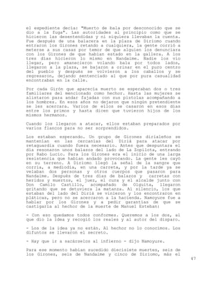 el expediente decía: "Muerto de bala por desconocido que se
dio a la fuga". Las autoridades al principio como que se
hicieron las desentendidas y ni siquiera llevaban la cuenta.
Fue después de una balacera en la plaza de Diriomo cuando
entraron los Girones retando a cualquiera, la gente corrió a
meterse a sus casas por temor de que alguien los denunciara
con los Girones de que habían estado en la gallera. A los
tres días hicieron lo mismo en Nandaime. Nadie los vio
llegar, pero amanecieron volando bala por todos lados,
llegaron a la plaza, se bajaron a orinar en el puro centro
del pueblo y después se volvieron a los caballos y se
regresaron, dejando sentenciado al que por pura casualidad
encontraban en la calle.

Por cada Girón que aparecía muerto se esperaban dos o tres
familiares del mencionado como hechor. Hasta las mujeres se
alistaron para andar fajadas con sus pistolas acompañando a
los hombres. En esos años no dejaron que ningún pretendiente
se les acercara. Varios de ellos se casaron en esos días
entre los primos y hasta dicen que tuvieron hijos de los
mismos hermanos.

Cuando los llegaron a atacar, ellos estaban preparados por
varios flancos para no ser sorprendidos.

Los estaban esperando. Un grupo de Girones dirialeños se
mantenían en las cercanías del Diriá para atacar por
retaguardia cuando fuera necesario. Antes que despuntara el
día resonaron unos balazos del lado de La Zopilota, entrando
por Rabo Lucio. Para los Girones era el inicio de una larga
resistencia que habían andado provocando. La gente les cayó
en su terreno. A Diriomo llegó la señal de la sangre que
corría, a mediodía, en una carreta, y por la tarde ya se
velaban dos personas y otros cuerpos que pasaron para
Nandaime. Después de tres días de balazos y     carretas con
heridos y muertos, el juez, el cura y el alcalde junto con
Don Camilo Castillo, acompañado de Olguita, llegaron
gritando que se detuviera la matanza. Al silencio, los que
estaban del lado del Diriá se vinieron y los encontraron en
pláticas, pero no se acercaron a la hacienda. Namoyure fue a
hablar por los Girones y a pedir garantías de que se
castigaría al hechor de la muerte de Manuel Esteban:

- Con eso quedamos todos conformes. Queremos a los dos, al
que dio la idea y recogió los reales y al autor del disparo.

- Los de la idea ya no están. Al hechor no lo conocimos. Los
difuntos se llevaron el secreto.

- Hay que ir a sacárselos al infierno - dijo Namoyure.
Para ese momento habían sucedido diecisiete muertes, seis de
los Girones, seis de Nandaime y cinco de Diriomo, más el
                                                               47
 
