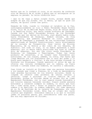 hechor que se lo confesó al cura, no en secreto de confesión
sino de denuncia de él mismo y pedía que al entregarse se le
expiara su pecado. Su única condición era:

- Que no me vaya a matar ningún Girón, porque desde que
acepté sé que soy finado. Por lo menos, ya que no gocé los
reales, me quiero llevar ese gusto.

Después de todo, cuando lo llevaban al calabozo se le fue,
contingensiosamente un tiro a Pedro Fernández Reyes Rivera
Girón, hijo de la Matilde Reyes Girón, hija de Carlos Reyes
y la Amantina Girón, que venía siendo bisnieta de Chechepe,
casada con Don Pedro Fernández Rivera, de los Fernández
Comayagua que les decían en Diriomo, cuyo abuelo había sido,
hasta Presidente de Honduras. Hombre letrado, de fina
inteligencia, que gobernó Honduras en cinco ocasiones.
Natural de Comayagua y graduado de una universidad francesa
especializada en Derecho Constitucional, venía directamente
de la escuela de Tocqueville. Gran lector de Nicolás
Maquiavelo, de la Biblia y del libro de los Césares, de
Suetonio. Con todo lo cual, si no había aprendido a bien
gobernar, por lo menos había practicado muy bien el simple
acto de gobernar. Por eso fue cinco veces Presidente de
Honduras, en Comayagua y Tegucigalpa. Todas las veces
producto de revueltas, y en ningún caso Presidente por
elecciones. En las cuales, además, no creía. Fue hasta que
llegó Medinón con los Olanchanos que lo sacó del poder y lo
buscó para mandarlo a fusilar. A esa hora estaba cruzando la
frontera con Nicaragua. Cuando apareció el aviso de que se
ofrecía una valiosa recompensa por su cabeza, ya fuera
cortada o llevada sobre sus hombros, en carreta o caminando.

Juan Lindo se instaló en Diriomo como una persona honorable
y sin pasado que llegó a figurar, él y toda su descendencia
como grandes bailarines en los eventos sociales. Desde su
llegada se ofreció como profesor de letras latinas y
retórica. Llegó a procrear la ilustre familia de los
Fernández, porque en Diriomo desde el primer día se llamó
Nepomuceno Fernández, con lo cual seguía siendo honorable y
sus títulos seguían teniendo validez. Siguió siendo persona
honorable y conservó siempre su nombre, lo único que hizo
fue - como quien dice - hacer un poquito para adelante su
nombre y su apellido. Su nombre completo, tal como aparecía
en su fe de bautismo de la iglesia de Comayagua, era Juan
Nepomuceno Fernández Lindo. Este fue el origen del varón
ilustre que engendró honorable familia a la que lo Girones
jamás le pusieron peros, por considerarla como sus pares.
Eso era muy importante en Diriomo.




                                                               48
 