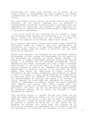 sentenciaba Don José, para entonces en el umbral de la
vejez, cuando lo interpelaban por darle cabida a los negros
y permitirles que fueran, los días de luna, a dormir a los
cerros.

Por esas mismas razones amistó con Diego Alvarez de Osorio,
protector de los indios nombrado por Su Majestad y
constantemente socorrido en provisiones y hacienda para que
cumpliera sus funciones. Con paciencia supo explicarle al
Chantre de la iglesia de Tierra Firme porqué le daba refugio
a los negros cimarrones:

- Allí ellos viven en las creencias de sus tierras y hacen
sus oraciones para mientras se convierten a la fe. Al nomás
venir, buscan los misterios de los refugios, porque un
refugio sin cábalas no es refugio seguro para nadie.

En el refugio del Ceibo, varios siglos más tarde, Margarita
Cantillano pegó un tabacal que por generaciones se
recordaría. La tierra, a la que todos habían temido, desde
entonces quedó llena de sueños y entierros que muy poca
gente podía soportar.

Muchos años después, los llegados de las haciendas cañeras
de Nandaime y Rivas, aunque se comunicaban con los negros en
los palenques de Granada, en parte habían perdido los
misterios, y siempre terminaban buscando casarse con mujeres
indias o con mulatas de las haciendas de Nandaime. Otros,
después de unos días, terminaban por irse a León o buscaban
como meterse a las milicias para la ronda de la ciudad,
incluso algunos se iban en las compañías de conquista donde
demostraban su vocación militar y de servicio. De todos
modos, eran gente sin ambiciones de hacer fortuna, a
diferencia de sus criados españoles, los primeros en ayudar
a uncir los bueyes al yugo, dando muestras de fidelidad en
el servicio, pero los primeros en traicionar cuando veías
las posibilidades de tierras, de indios y de fortuna. La
tierra labrada con arado daba más abundante la cosecha que
cuando la trabajaban al espeque. Aunque los indios buscaron
como sembrar con arado, sólo había bueyes para los
principales y para las cofradías. El resto de indios estaba
destinado a ser peón, aun con las protectoras Leyes Nuevas.
De cualquier manera, de la tierra les brotaba a todos
abundante la cosecha.

Para entonces surgió la leyenda de que allí podía ser el
lugar de donde partía el mundo. El oro no fue su principal
ambición, sino la tierra, y por eso la hubo en abundancia
para labrarla y tener el pan de todos los días, con partidas
de puercos y ganado de leche por lo que fueron de los
primeros en prestar sus toros para las fiestas de la
Asunción en Granada. Los prestaban con la condición de que
los montadores no hundieran las espuelas en las ingles ni
                                                               4
 