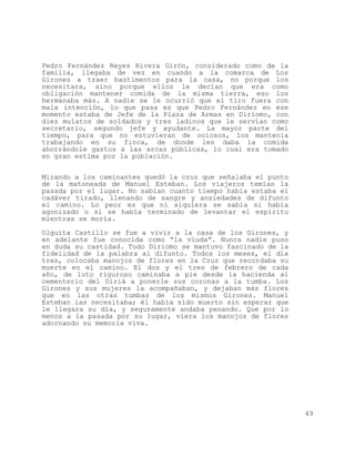 Pedro Fernández Reyes Rivera Girón, considerado como de la
familia, llegaba de vez en cuando a la comarca de Los
Girones a traer bastimentos para la casa, no porque los
necesitara, sino porque ellos le decían que era como
obligación mantener comida de la misma tierra, eso los
hermanaba más. A nadie se le ocurrió que el tiro fuera con
mala intención, lo que pasa es que Pedro Fernández en ese
momento estaba de Jefe de la Plaza de Armas en Diriomo, con
diez mulatos de soldados y tres ladinos que le servían como
secretario, segundo jefe y ayudante. La mayor parte del
tiempo, para que no estuvieran de ociosos, los mantenía
trabajando en su finca, de donde les daba la comida
ahorrándole gastos a las arcas públicas, lo cual era tomado
en gran estima por la población.


Mirando a los caminantes quedó la cruz que señalaba el punto
de la matoneada de Manuel Esteban. Los viajeros temían la
pasada por el lugar. No sabían cuanto tiempo había estaba el
cadáver tirado, llenando de sangre y ansiedades de difunto
el camino. Lo peor es que ni siquiera se sabía si había
agonizado o si se había terminado de levantar el espíritu
mientras se moría.

Olguita Castillo se fue a vivir a la casa de los Girones, y
en adelante fue conocida como “la viuda”. Nunca nadie puso
en duda su castidad. Todo Diriomo se mantuvo fascinado de la
fidelidad de la palabra al difunto. Todos los meses, el día
tres, colocaba manojos de flores en la Cruz que recordaba su
muerte en el camino. El dos y el tres de febrero de cada
año, de luto riguroso caminaba a pie desde la hacienda al
cementerio del Diriá a ponerle sus coronas a la tumba. Los
Girones y sus mujeres la acompañaban, y dejaban más flores
que en las otras tumbas de los mismos Girones. Manuel
Esteban las necesitaba; él había sido muerto sin esperar que
le llegara su día, y seguramente andaba penando. Que por lo
menos a la pasada por su lugar, viera los manojos de flores
adornando su memoria viva.




                                                               49
 