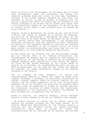 meten en ellos a las divinidades. Ha dos mayos que no llueve
como corresponde, según los naturales, que danzan con
lamentos pidiendo dones del cielo. Se dice que, alarmados,
escuchan a los mismos ángeles. Después de unos días, les
conceden la lluvia. La que se atrasa, al parecer, por los
bailes y danzas que hacen los negros que se albergan en los
cerros, pidiendo a sus dioses que no llueva para hacer daño
a los castellanos dueños de las haciendas. Yo doy fe de que
su trabajo es de valer y gran provecho para la riqueza de
estas tierras ".

(Fueron largas y abundantes las cartas de Don José de Girón
y Mella, las cuales se guardan en el Archivo de Simancas,
muy prolija su descripción y abundantes de datos de sus
primeros años en el Nuevo Mundo. Un discípulo de don Filemón
Peña, pasóse varios años revisándolas, y nos proporcionó
cuantiosa información como más adelante se verá. Preferimos
no ceñirnos a los documentos porque su revisión nos llevaría
mucho tiempo. Tomaremos lo que a nuestro juicio nos sirve
para aclarar los acontecimientos que tienen que ver con los
antepasados y la vida misma de Margarita Cantillano).

Lo más grave con los chonetes son las dificultades creadas
por el Cabildo Real y el Cabildo Eclesiástico del
Corregimiento de Masaya, por no aceptarlos como prenda ni
como primicia. Lo que obliga a comerlos en la encomienda.
Después quedaron para negociarlos y como patrón de cambio,
en vista de que duraba bastante en los trojes donde el
gorgojo no lo atacaba. La incomodidad era para los que se
iban enriqueciendo, al ver cada vez más llenas sus bodegas
de chonetes, sin poder terminarlos aunque se los pasaran
comiendo el año entero.

Con   la   llegada  de   Juan   Pimentel,   un  curita   que
constantemente repetía el nombre del lugar de donde vino,
llamado Llobregat o Lobregat, se provocaron situaciones de
alarma, creando cambios hasta en algunos hábitos de los
indios y de los mismos españoles. Si en algo se distinguió
Pimentel fue en los intentos por modificar la conducta tanto
de indios como de españoles, y aunque él hablaba Catalán,
con frecuencia corregía la buena dicción del castellano,
principalmente a los andaluces, a quienes consideraba de
poco entender por su parentela con los moros.

Desde el púlpito, con especial énfasis, varios domingos
durante la misa condenó el uso de los chonetes como comida:

- No podéis mezclar la comida con el dinero, para eso
existen las monedas acuñadas por las casas reales, de no
hacerlo demostráis desconfianza en los valores puestos a
circular por los decretos reales. Si alguna autoridad
eclesiástica   tiene  duda,  es   porque  no   conoce  las
consideraciones de los doctores de la Iglesia, que afirman
                                                               6
 