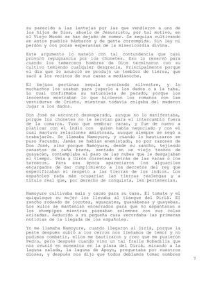 su parecido a las lentejas por las que vendieron a uno de
los hijos de Dios, abuelo de Jesucristo, por tal motivo, en
el Viejo Mundo se han dejado de comer. Se seguían cultivando
en estos pueblos bárbaros y de gente corrompida. Sin ley ni
perdón y con pocas esperanzas de la misericordia divina.

Este argumento lo manejó con tal contundencia que casi
provocó repugnancia por los chonetes. Eso lo reservó para
cuando los temerosos hombres de Dios terminaron con su
cultivo temiendo cualquier desgracia. Principalmente porque
el día que lo anunció se produjo un temblor de tierra, que
sacó a los vecinos de sus casas a medianoche.

El bejuco pertinaz seguía creciendo silvestre, y lo
muchachos los usaban para jugarlo a los dados o a la taba.
Lo cual confirmaba su naturaleza de pecado, porque los
inocentes mostraban lo que hicieron los romanos con las
vestiduras de Cristo, mientras todavía colgaba del madero:
Jugar a los dados.

Don José se encontró desesperado, aunque no lo manifestaba,
porque los chonetes no le servían para el intercambio fuera
de la comarca. Tuvo que sembrar cacao, y fue de nuevo a
platicar con el indio con quien había negociado y con el
cual mantuvo relaciones amistosas, aunque siempre se negó a
trabajarle. Se llamaba Namoyure, y cuando lo bautizaron se
puso Facundo. Jamás se habían enemistado, no por razones de
Don José, sino porque Namoyure, desde su rancho, tejiendo
canastos de caña brava, sentado en un viejo tronco de
guayacán, contemplaba el paso de las nubes que le desgajaban
el tiempo. Veía a Girón corretear detrás de las vacas o los
terneros. Para esa época aparecieron los alguaciles
encargados de dar cumplimiento a los decretos del rey que
especificaban el respeto a las tierras de los indios. Los
españoles nada más ocuparían las tierras realengas y a
título real que, por derecho de conquista, les pertenecían.


Namoyure cultivaba maíz y cacao para su casa. El tomate y el
quiquisque su mujer los llevaba al tiangue del Diriá. El
rancho rodeado de jocotes, aguacates, guanábanas y guayabas.
Los xulos se mantenían encerrados para que no espantaran a
los chompipes mientras paseaban solemnes con sus colas
erizadas. Reducido a su pequeña casa recordaba las primeras
noticias de la llegada de los españoles.

Yo me llamaba Namoyure, cuando llegaron al Diriá, porque la
peste después subió a los cerros nos llenamos de temor y no
pudimos combatir, ellos me bautizaron y creo que me pusieron
Pedro, pero después cuando vino un tal fraile Bobadilla que
nos reunió en monexico en la plaza del Diriá, mirando a la
laguna salada, la laguna de Apoyo, preguntaba por nuestros
dioses, y después nos dijo que todos debíamos tomar nombres
                                                               7
 