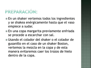  En un shaker vertemos todos los ingredientes
y se shakea enérgicamente hasta que el vaso
empiece a sudar.
 En una copa margarita previamente enfriada
se procede a escarchar con sal.
 Usando el colador del shaker o el colador de
gusanillo en el caso de un shaker Boston,
vertemos la mezcla en la copa y de esta
manera evitaremos caer los trozos de hielo
dentro de la copa.
 