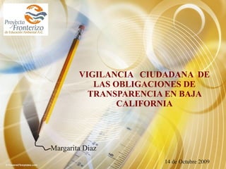 VIGILANCIA  CIUDADANA  DE LAS OBLIGACIONES DE TRANSPARENCIA EN BAJA CALIFORNIA Margarita Diaz 14 de Octubre 2009 