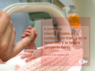 II jornadas
internacionales de
cuidados centrados en el
desarrollo y la familia
(proyecto hera)
Madrid, el 12 de noviembre 2010
 
