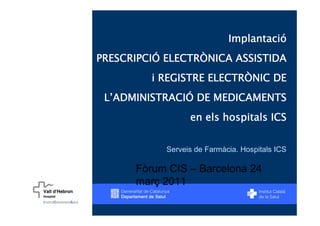 Implantació
PRESCRIPCIÓ ELECTRÒNICA ASSISTIDA
         i REGISTRE ELECTRÒNIC DE
 L’ADMINISTRACIÓ DE MEDICAMENTS
                  en els hospitals ICS


            Serveis de Farmàcia. Hospitals ICS

      Fòrum CIS – Barcelona 24
      març 2011
 