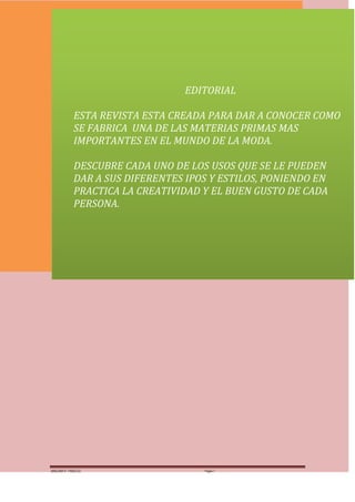 MUNDOTELAS




                                 EDITORIAL

            ESTA REVISTA ESTA CREADA PARA DAR A CONOCER COMO
            SE FABRICA UNA DE LAS MATERIAS PRIMAS MAS
            IMPORTANTES EN EL MUNDO DE LA MODA.

            DESCUBRE CADA UNO DE LOS USOS QUE SE LE PUEDEN
            DAR A SUS DIFERENTES IPOS Y ESTILOS, PONIENDO EN
            PRACTICA LA CREATIVIDAD Y EL BUEN GUSTO DE CADA
            PERSONA.




MARGARITA PAREDES                   Página 1
 