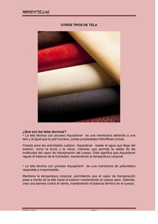 MUNDOTELAS

                          OTROS TIPOS DE TELA




¿Qué son las telas técnicas?
• La tela técnica con proceso Aquaclever es una membrana adherida a una
tela y al igual que la piel humana, posee propiedades hidrofílicas únicas.
Creada para las actividades outdoor, Aquaclever repele el agua que llega del
exterior, como la lluvia y la nieve, mientras que permite la salida de las
moléculas del vapor de transpiración del cuerpo. Esto significa que Aquaclever
regula el balance de la humedad, manteniendo la temperatura corporal.


• La tela técnica con proceso Aquapherm es una membrana de poliuretano
respirable e impermeable.
Mantiene la temperatura corporal, permitiendo que el vapor de transpiración
pase a través de la tela hacia el exterior manteniendo el cuerpo seco. Además,
crea una barrera contra el viento, manteniendo el balance térmico en el cuerpo.




MARGARITA PAREDES                              Página 25
 