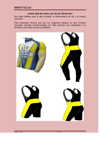 MUNDOTELAS

             ¿PARA QUÉ SE USAN LAS TELAS TÉCNICAS?
Son telas ideales para la alta montaña, la indumentaria de ski y el mundo
Outdoors.
Para empresas mineras que por sus exigentes trabajos en alta montaña
necesitan prendas confeccionadas con telas técnicas muy resistentes a la
abrasión y que sean de gran durabilidad.




MARGARITA PAREDES                           Página 26
 
