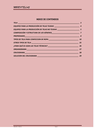 MUNDOTELAS



                        INDICE DE CONTENIDOS
TELA ________________________________________________________________ 3
EQUIPOS PARA LA PRODUCCIÓN DE TELAS TEJIDAS __________________________ 4
EQUIPOS PARA LA PRODUCCIÓN DE TELAS NO TEJIDAS _______________________ 5
COMPOSICIÓN Y ESTRUCTURA DE LOS GÉNEROS_____________________________ 7
PROPIEDADES _________________________________________________________ 8
TIPOS DE TELA PARA CONFECCION DE ROPA _______________________________ 10
OTROS TIPOS DE TELA _________________________________________________ 25
¿PARA QUÉ SE USAN LAS TELAS TÉCNICAS? ________________________________ 26
ORGANIGRAMA ______________________________________________________ 27
CRUCIGRAMA ________________________________________________________ 28
SOLUCION DEL CRUCIGRAMA ___________________________________________ 29




MARGARITA PAREDES                           Página 2
 
