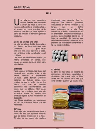 MUNDOTELAS

                                          TELA




U
        na tela es una estructura                (bastidor), que permite fijar un
        laminar flexible, resultante de          conjunto de hebras paralelas
        la unión de hilos o fibras de            dispuestas en forma vertical (a lo
manera coherente al entrelazarlos o              largo),      que        se     define
al unirlos por otros medios. A la                como urdiembre de la tela. Para
industria que fabrica telas tejidas a            comenzar el tejido propiamente tal,
partir de hilos se le llama en general           se entrelazan hilos horizontales (a lo
tejeduría.                                       ancho), denominados: trama de la
                                                 tela. La cantidad de hebras por
                                                 centímetro cuadrado utilizadas en el
Cómo se fabrica una tela?                        proceso de fabricación determina el
La tela se fabrica tejida, trenzada o            tipo y peso de la tela.
tipo fieltro. Las fibras naturales más
utilizadas                  para hacer
tela son: lino, lana, algodón, y seda.
La sintética más empleada es el
poliéster.
Las fibras se transforman en hilo (se
hilan), enrollado en conos, que
luego se ubican junto al telar para
tejer la tela.

El Hilado                                        El Teñido
Para obtener el hilado, las fibras del           El color de las telas se obtiene de
material son torcidas entre si de                pigmentos minerales, vegetales o
forma     manual     o    empleando              sintéticos. Se puede teñir la fibra
un huso. Esta torsión produce                    antes de ser hilada, una vez que
cadenas de hebras cortas que                     está hilada o cuando ya es una tela.
unidas forman un solo cuerpo. La
fuerza con que se tuercen
determina las características del
tejido que se obtiene. Con poca
torsión se consigue una tela de
superficie suave. La torsión alta
produce tejidos duros, resistentes al
desgaste.
Las fibras sintéticas se convierten
en hilo de la misma forma que las
naturales.

El Telar
Para tejer tela se requiere un telar y
rollos de hilo con aquellos colores
que se desea incorporar a la tela.
El telar es un marco de madera




MARGARITA PAREDES                                     Página 3
 