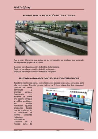 MUNDOTELAS

                    EQUIPOS PARA LA PRODUCCIÓN DE TELAS TEJIDAS




Por la gran diferencia que existe en su concepción, se analizan por separado
los siguientes grupos de equipos:

Equipos para la producción de tejidos de lanzadera.
Equipos para la producción de tejidos de punto.
Equipos para la producción de tejidos Jacquard.


         TEJEDORA AUTOMÁTICA CONTROLADA POR COMPUTADORA

Tejedora electrónica plana, con selección de agujas una a una, apropiada para
alta producción. Permite generar tejidos de 3 tipos diferentes: tela Jacquard,
prendas de vestir
complejas              y
prendas       simples.
Construida           con
sistema de doble
tiro, rodillo principal
y rodillos auxiliares,
los              cuales
minimizan aquellos
problemas        típicos
que se producen en
la fabricación de
tejidos,     utilizando
máquinas
automáticas.
Garantía       de      6
meses, curso de


MARGARITA PAREDES                              Página 4
 