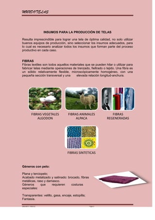 MUNDOTELAS



                    INSUMOS PARA LA PRODUCCIÓN DE TELAS

Resulta imprescindible para lograr una tela de óptima calidad, no solo utilizar
buenos equipos de producción, sino seleccionar los insumos adecuados, para
lo cual es necesario analizar todos los insumos que forman parte del proceso
productivo en cada caso.


FIBRAS
Fibras textiles son todos aquellos materiales que se pueden hilar o utilizar para
fabricar telas mediante operaciones de trenzado, fieltrado o tejido. Una fibra es
un sólido relativamente flexible, microscópicamente homogéneo, con una
pequeña sección transversal y una      elevada relación longitud-anchura.




           FIBRAS VEGETALES       FIBRAS ANIMALES                FIBRAS
               ALGODON                 ALPACA                 REGENERADAS




                                  FIBRAS SINTETICAS


Géneros con pelo:

Plana y terciopelo;
Acabado metalizado y satinado: brocado, fibras
metálicas, raso y damasco.
Géneros       que    requieren   costuras
especiales:

Transparentes: velillo, gasa, encaje, estopilla;
Fantasía.

MARGARITA PAREDES                                  Página 6
 