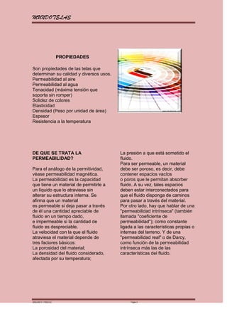 MUNDOTELAS




                    PROPIEDADES

Son propiedades de las telas que
determinan su calidad y diversos usos.
Permeabilidad al aire
Permeabilidad al agua
Tenacidad (máxima tensión que
soporta sin romper)
Solidez de colores
Elasticidad
Densidad (Peso por unidad de área)
Espesor
Resistencia a la temperatura




DE QUE SE TRATA LA                       La presión a que está sometido el
PERMEABILIDAD?                           fluido.
                                         Para ser permeable, un material
Para el análogo de la permitividad,      debe ser poroso, es decir, debe
véase permeabilidad magnética.           contener espacios vacíos
La permeabilidad es la capacidad         o poros que le permitan absorber
que tiene un material de permitirle a    fluido. A su vez, tales espacios
un líquido que lo atraviese sin          deben estar interconectados para
alterar su estructura interna. Se        que el fluido disponga de caminos
afirma que un material                   para pasar a través del material.
es permeable si deja pasar a través      Por otro lado, hay que hablar de una
de él una cantidad apreciable de         "permeabilidad intrínseca" (también
fluido en un tiempo dado,                llamada "coeficiente de
e impermeable si la cantidad de          permeabilidad"); como constante
fluido es despreciable.                  ligada a las características propias o
La velocidad con la que el fluido        internas del terreno. Y de una
atraviesa el material depende de         "permeabilidad real" o de Darcy,
tres factores básicos:                   como función de la permeabilidad
La porosidad del material;               intrínseca más las de las
La densidad del fluido considerado,      características del fluido.
afectada por su temperatura;




MARGARITA PAREDES                             Página 8
 