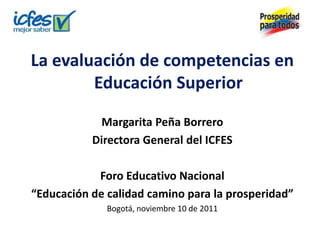 La evaluación de competencias en
        Educación Superior

            Margarita Peña Borrero
           Directora General del ICFES

            Foro Educativo Nacional
“Educación de calidad camino para la prosperidad”
              Bogotá, noviembre 10 de 2011
 